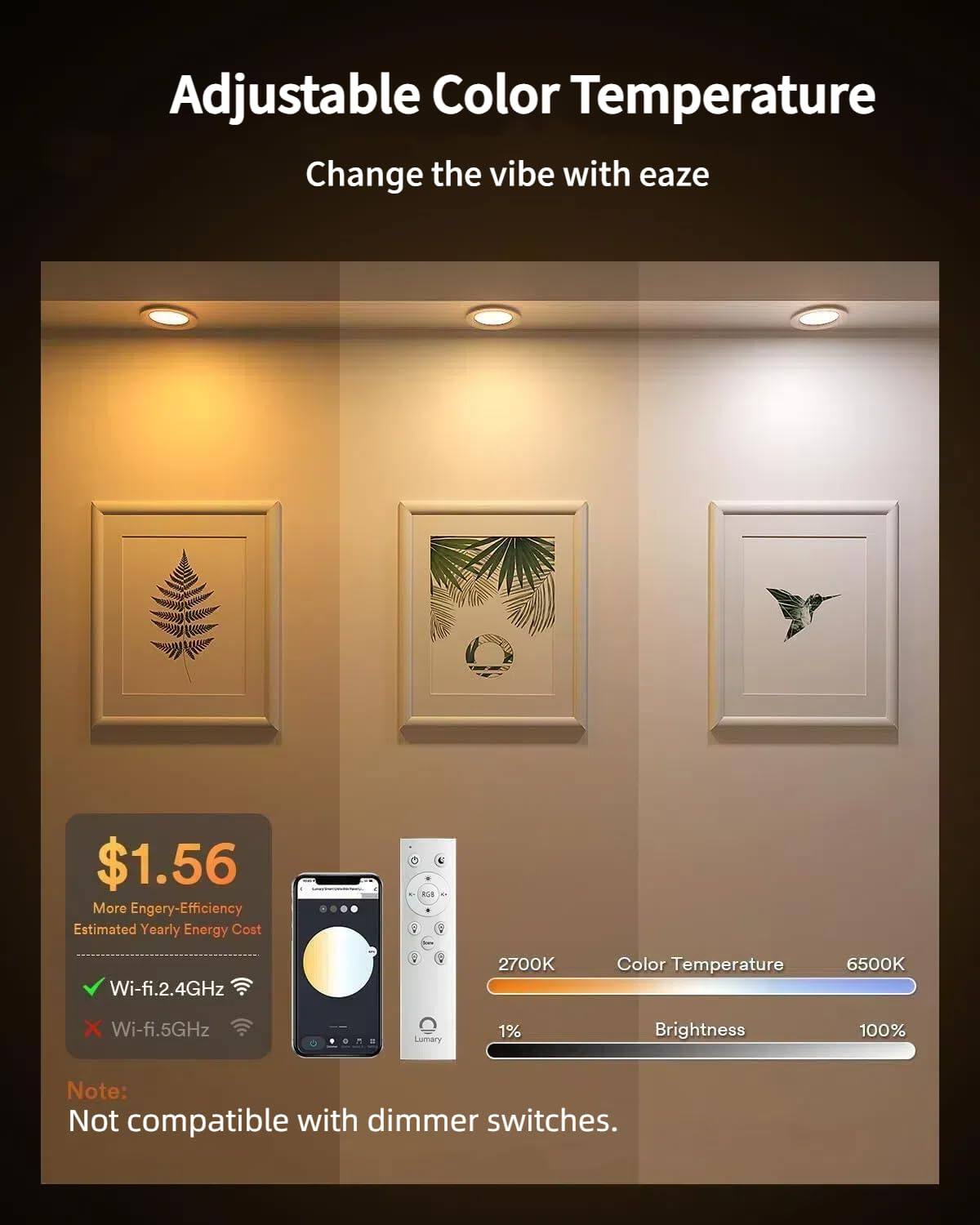 Adjustable Color Temperature  
Change the vibe with ease  

$1.56  
More Energy-Efficiency  
Estimated Yearly Energy Cost  

Wi-fi.2.4GHz  
2700K Color Temperature 6500K  

Wi-fi.5GHz  
Lumary 1% Brightness 100%  

Note: Not compatible with dimmer switches.