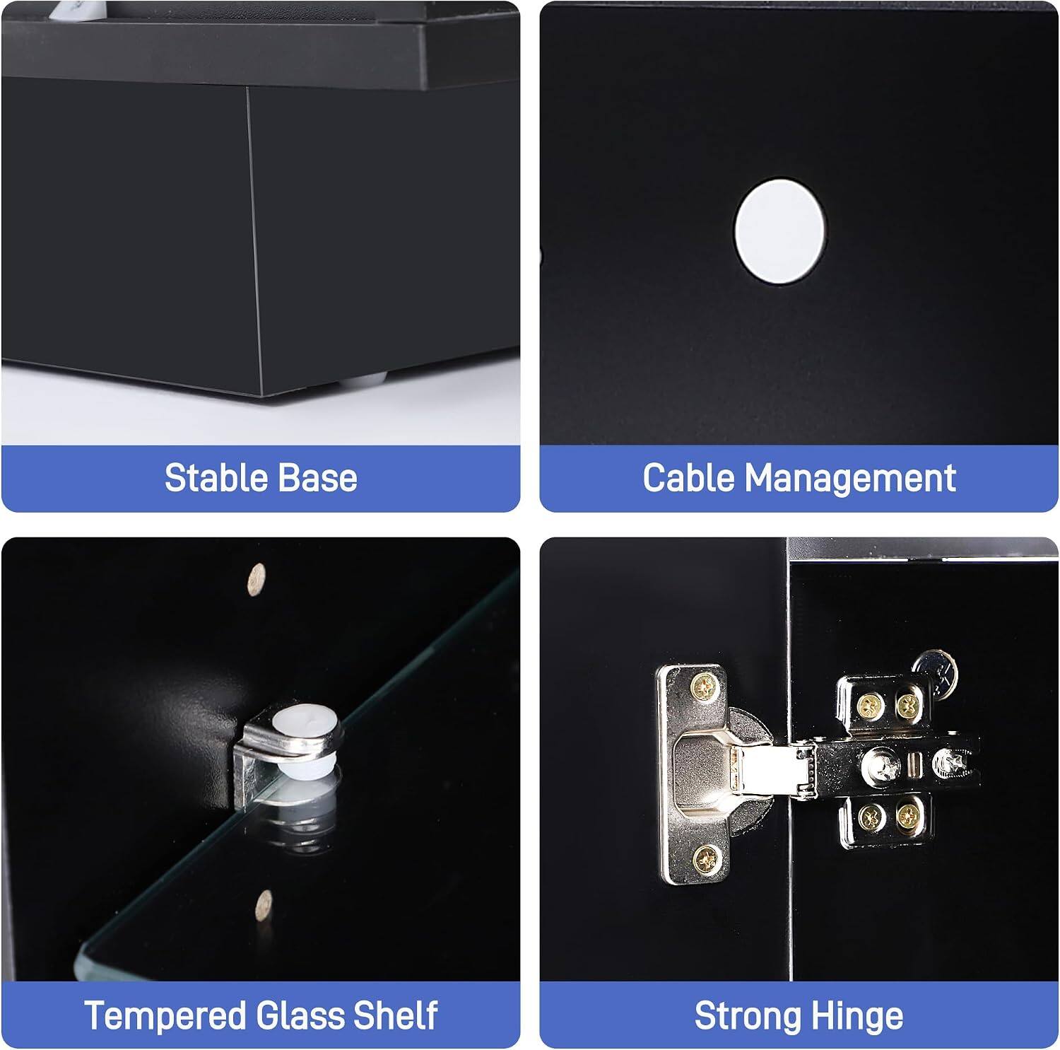 Stable Base  
Cable Management  
Tempered Glass Shelf  
Strong Hinge