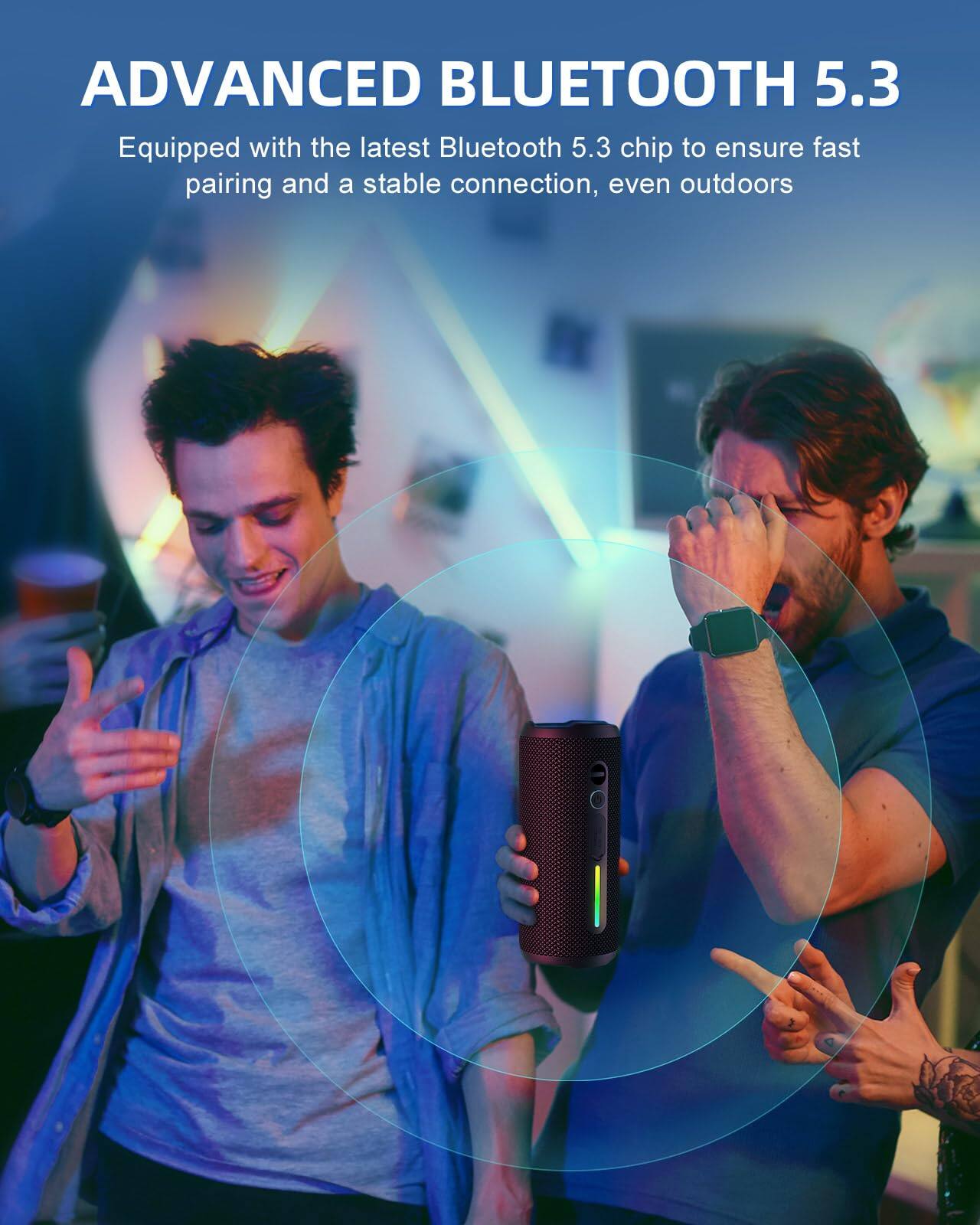 ADVANCED BLUETOOTH 5.3

Equipped with the latest Bluetooth 5.3 chip to ensure fast pairing and a stable connection, even outdoors