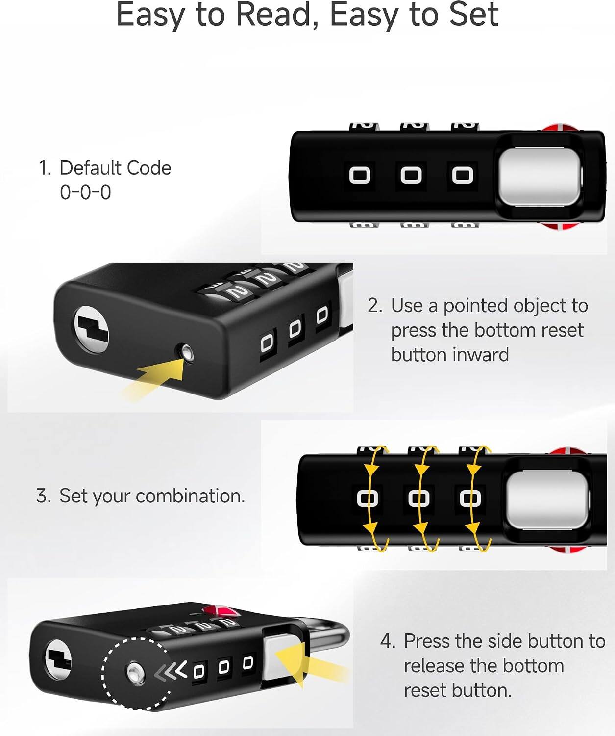 Easy to Read, Easy to Set

1. Default Code 0-0-0
2. Use a pointed object to press the bottom reset button inward
3. Set your combination.
4. Press the side button to release the bottom reset button.