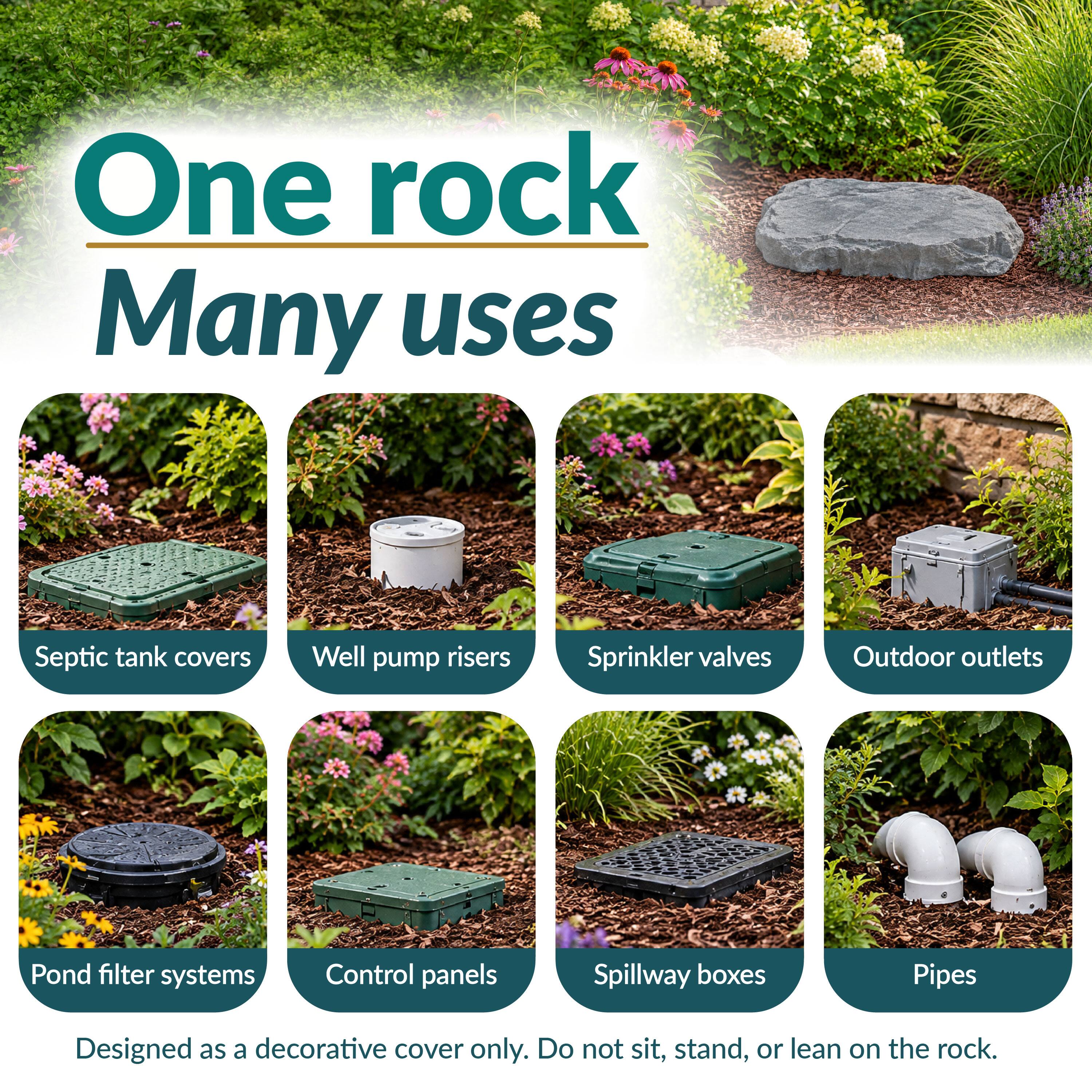 One rock Many uses

Septic tank covers  
Well pump risers  
Sprinkler valves  
Outdoor outlets  
Pond filter systems  
Control panels  
Spillway boxes  
Pipes  

Designed as a decorative cover only. Do not sit, stand, or lean on the rock.