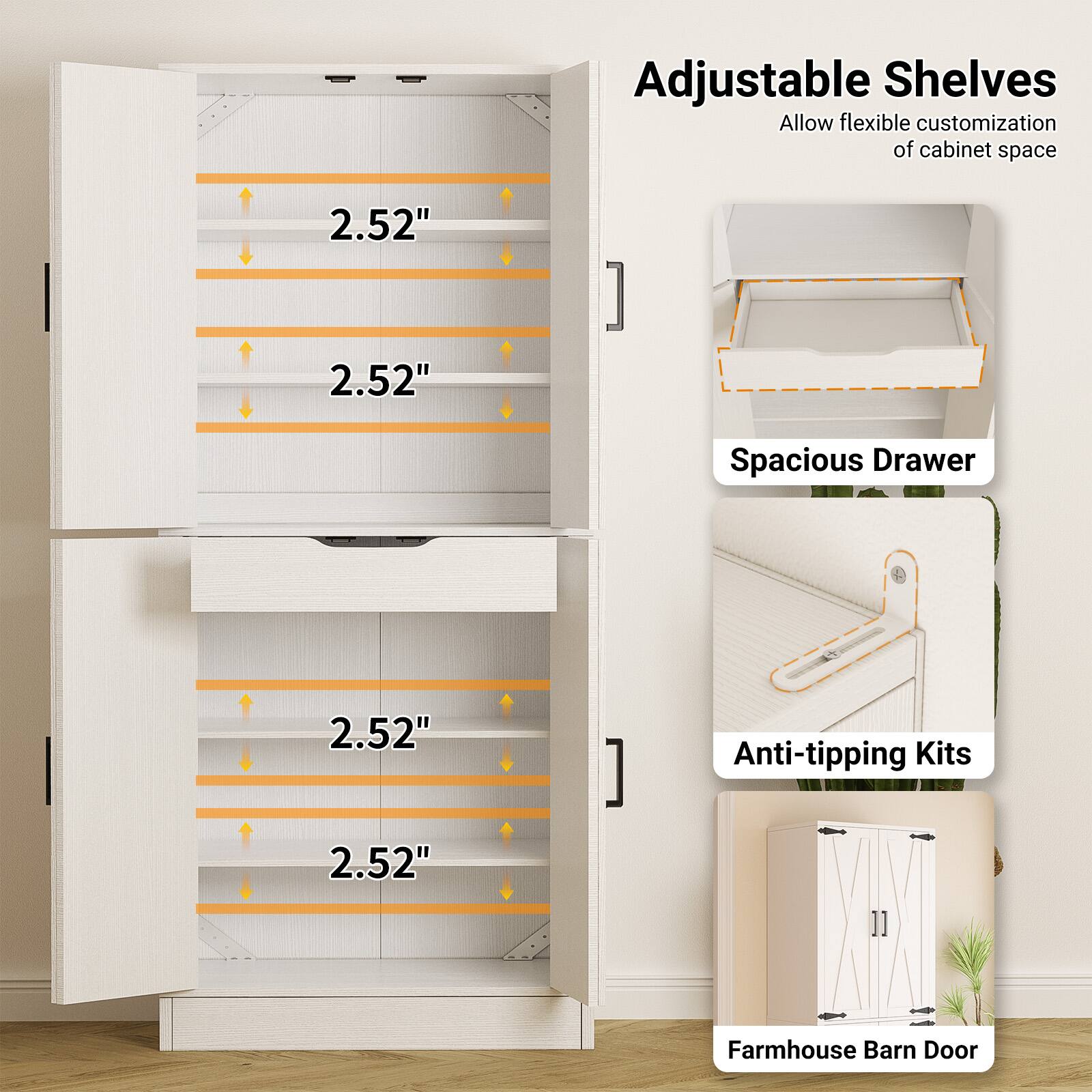 Adjustable Shelves  
Allow flexible customization of cabinet space  

2.52"  
2.52"  
2.52"  
2.52"  

Spacious Drawer  

Anti-tipping Kits  

Farmhouse Barn Door