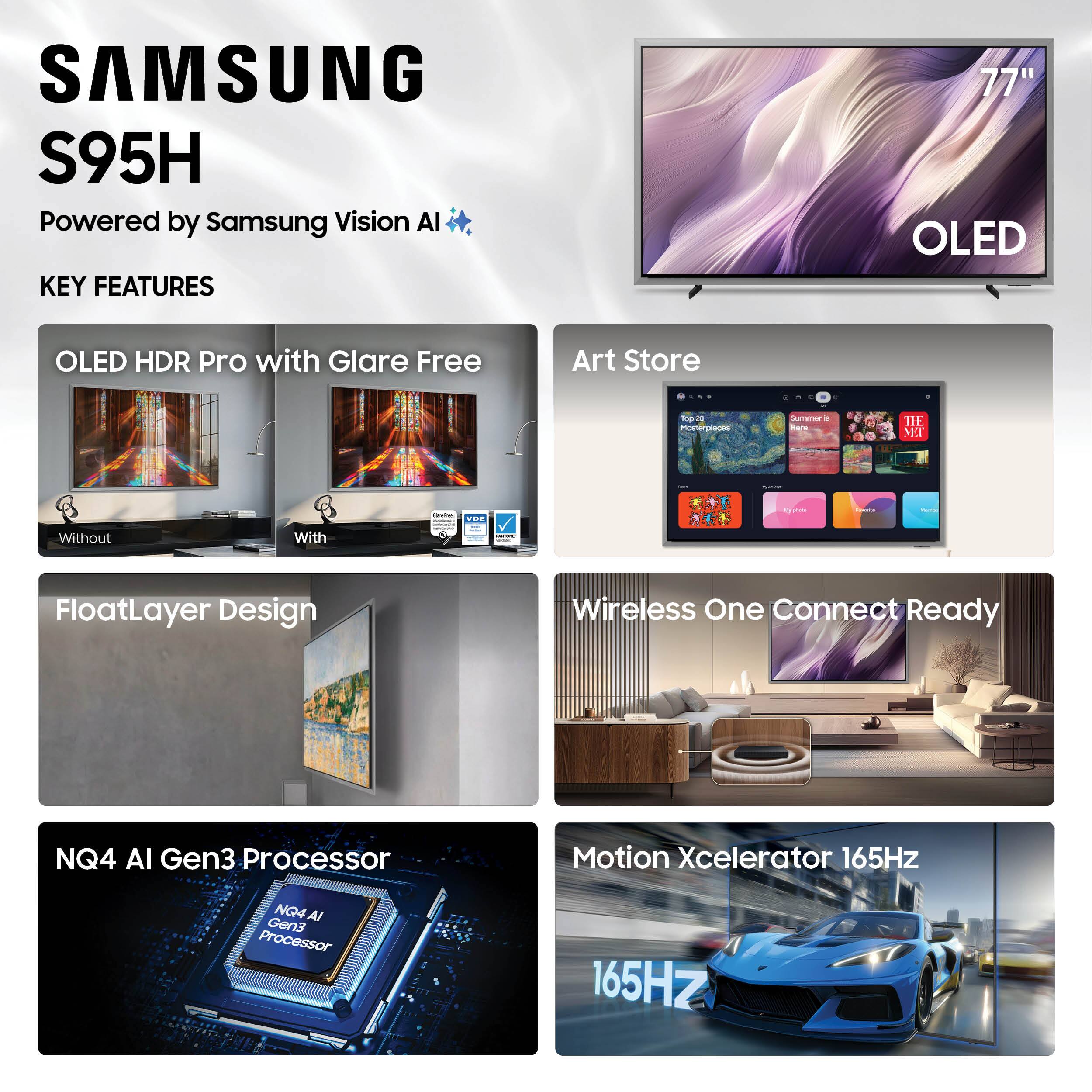 SAMSUNG S95H  
Powered by Samsung Vision AI  

KEY FEATURES  
- OLED HDR Pro with Glare Free  
- Art Store  
- FloatLayer Design  
- Wireless One Connect Ready  
- NQ4 AI Gen3 Processor  
- Motion Xcelerator 165Hz