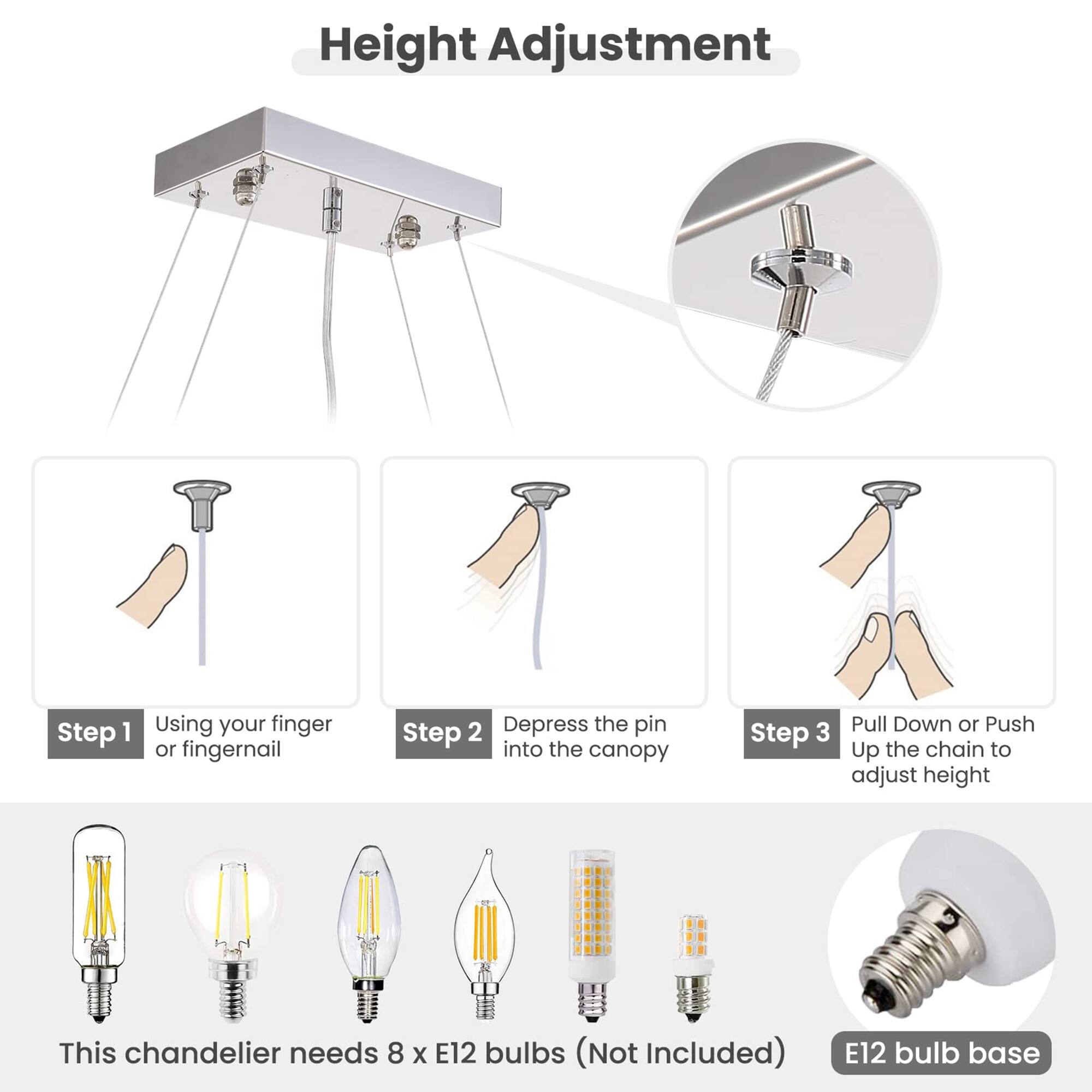 Height Adjustment

Step 1: Using your finger or fingernail

Step 2: Depress the pin into the canopy

Step 3: Pull Down or Push Up the chain to adjust height

This chandelier needs 8 x E12 bulbs (Not Included)

E12 bulb base