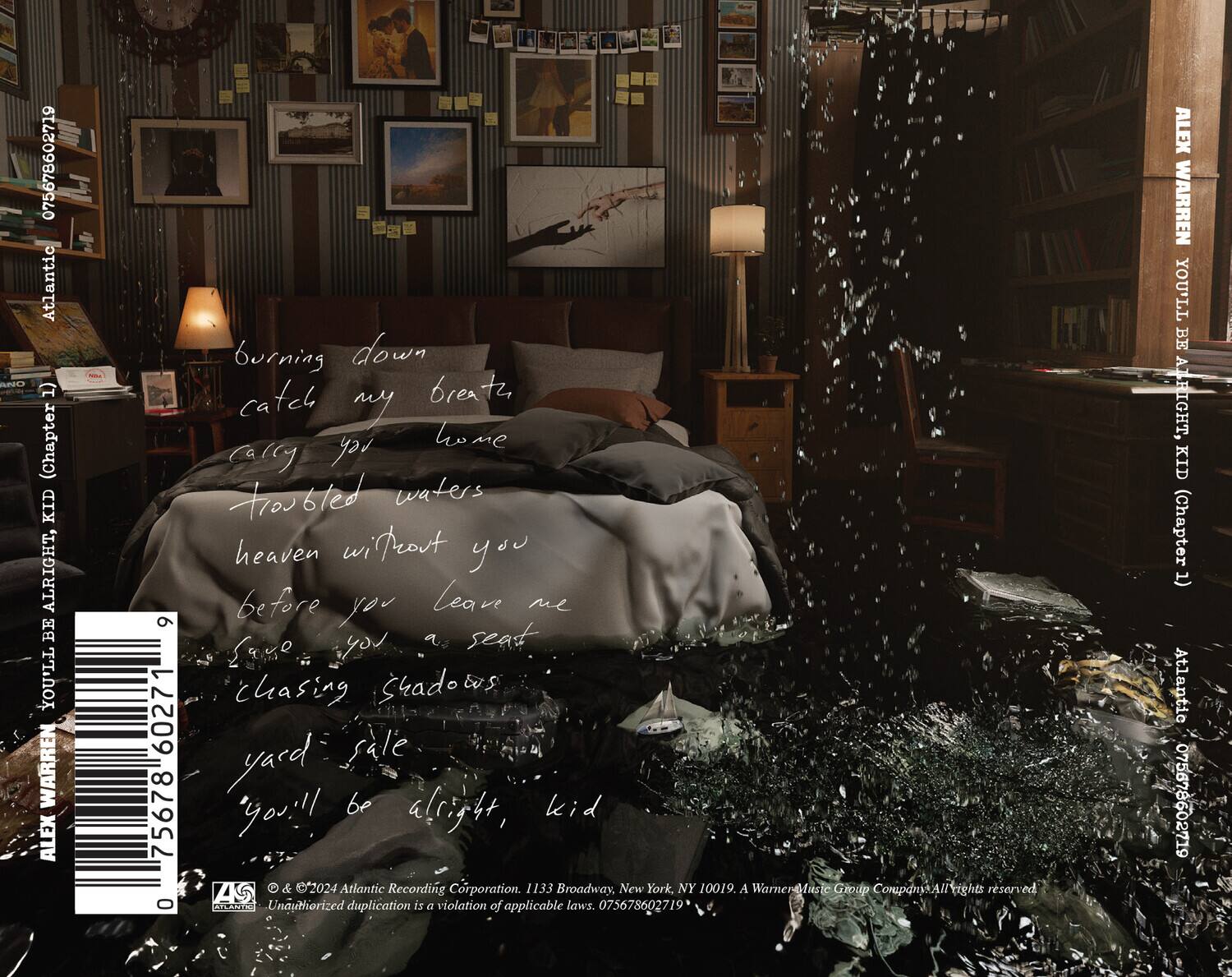 075678602719  
Atlantic RL 1) (Chapter KID ALRIGHT, BE YOU'LL WARREN ALEX 9 60271 75678 0 burning down catch breath my home cally reh Froubted waters heaven wirteout you before leave me you you a seat SaM chasing Shadows yard fale you!! be alright, kid ZKS & 2024 Atlantic Recording Corporation. 1133 Broadway, New York, NY 10019. A WarnerMust Group CnparyAl All rights reserved AFLANTI Unauthorized duplication is a violation of applicable laws. 075678602719 ALEX WARREN YOU'LL BE ATRIGHT, KID (Chapter (T Atlantic 075678602719

burning down  
catch my breath  
carry you  
troubled waters  
heaven without you  
before you leave me  
chasing shadows  
yard sale  
you'll be alright, kid

ALEX WARREN  
YOU'LL BE ALRIGHT, KID  
(Chapter 1)

© & ™ 2024