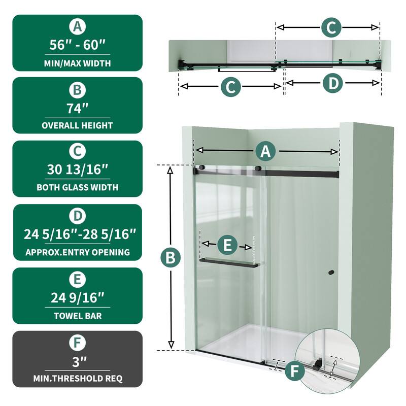 A 56" - 60" MIN/MAX WIDTH  
74" OVERALL HEIGHT  
30 13/16" BOTH GLASS WIDTH  
24 5/16"-28 5/16" APPROX. ENTRY OPENING  
24 9/16" TOWEL BAR  
3" MIN. THRESHOLD REQ
