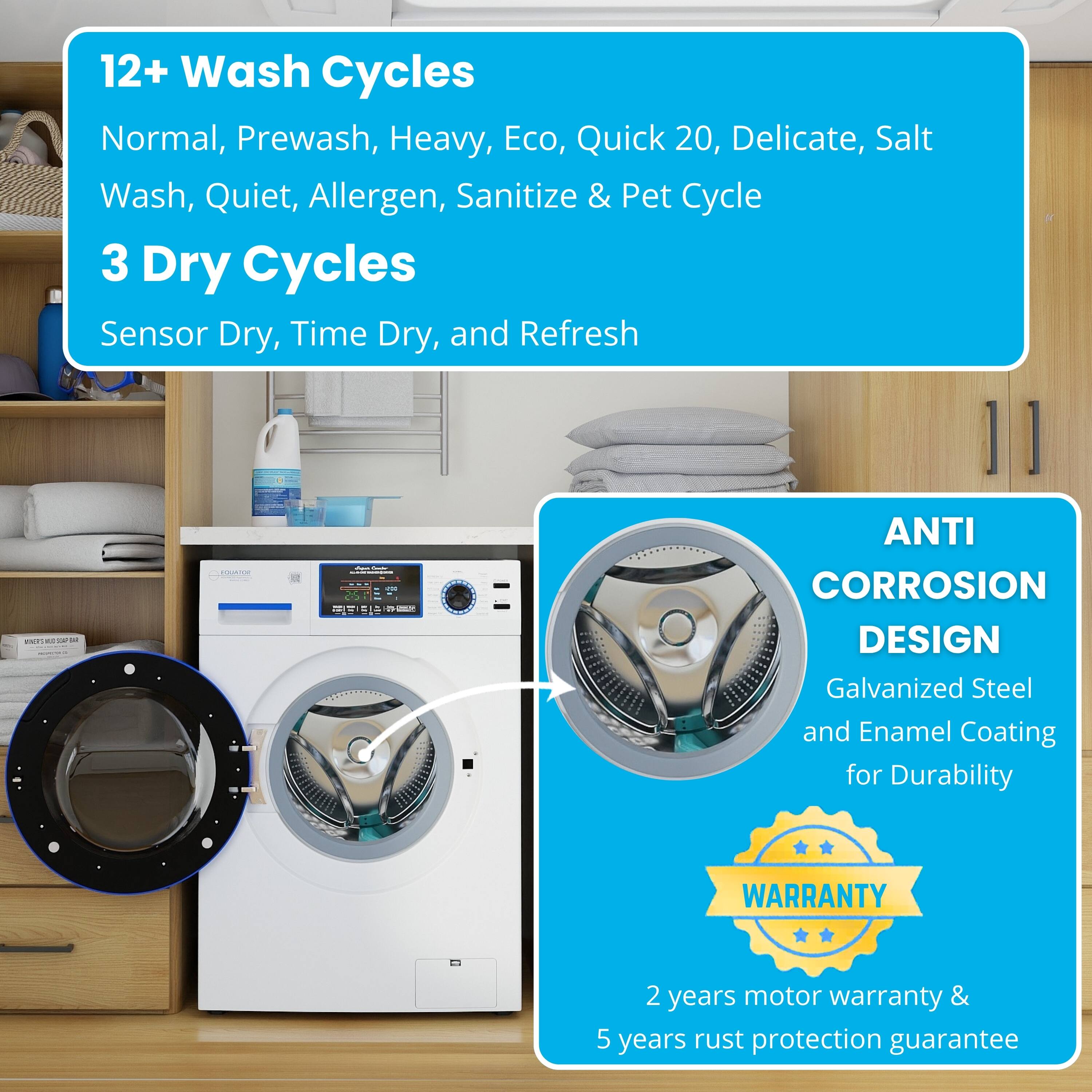 12+ Wash Cycles: Normal, Prewash, Heavy, Eco, Quick 20, Delicate, Salt Wash, Quiet, Allergen, Sanitize & Pet Cycle  
3 Dry Cycles: Sensor Dry, Time Dry, and Refresh  

ANTI CORROSION DESIGN: Galvanized Steel and Enamel Coating for Durability  

WARRANTY: 2 years motor warranty & 5 years rust protection guarantee