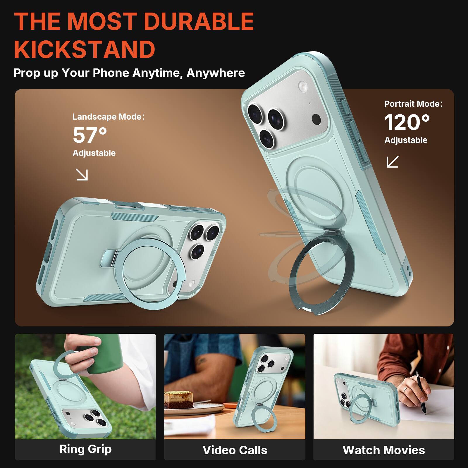 THE MOST DURABLE KICKSTAND  
Prop up Your Phone Anytime, Anywhere  

Landscape Mode: 57° Adjustable  
Portrait Mode: 120° Adjustable  

Ring Grip  
Video Calls  
Watch Movies