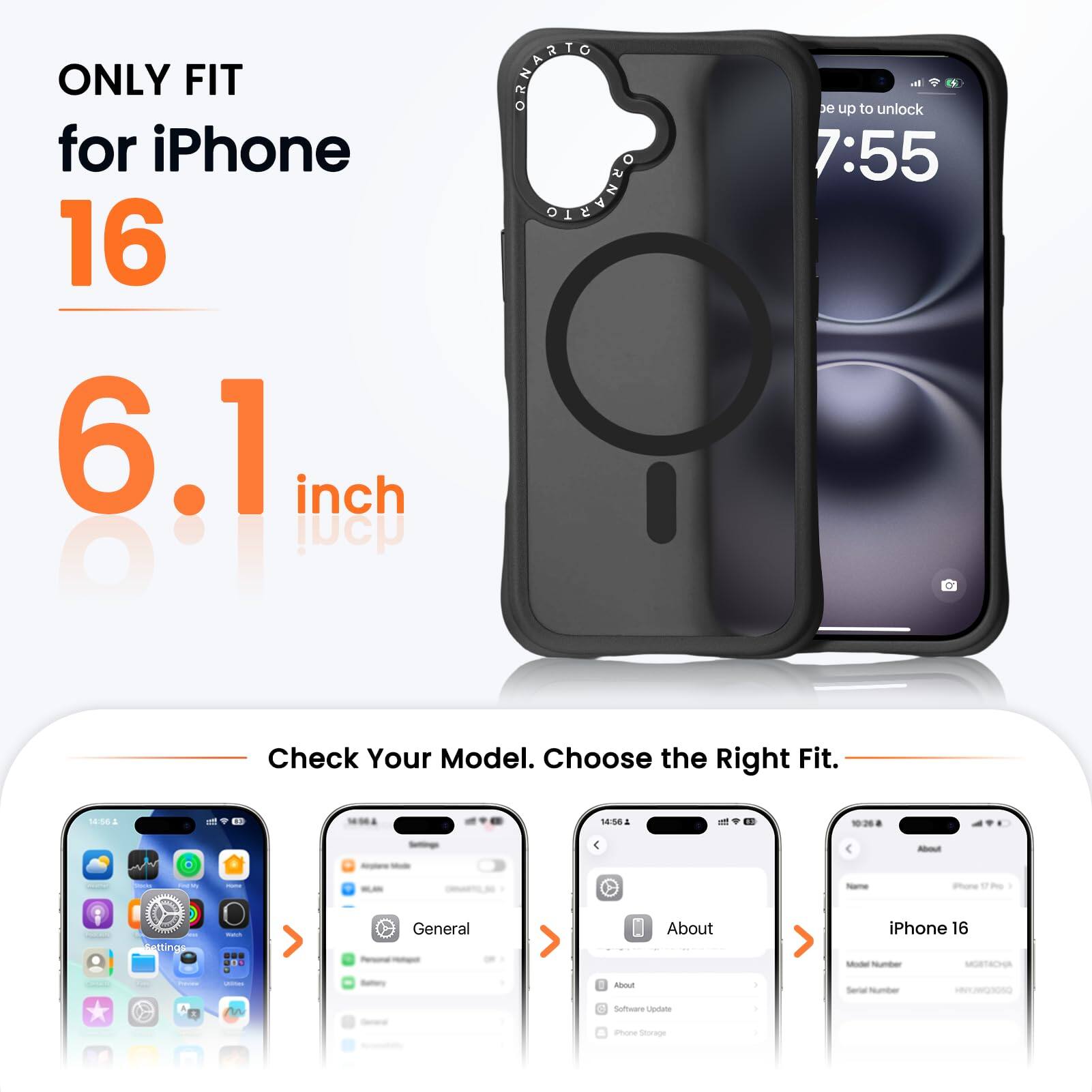 ONLY FIT for iPhone 16 6.1 inch

DRNATIO DLEVHEO

N e up to unlock 7:55

Check Your Model. Choose the Right Fit.

18:562 1 - 14:58

Pure atting

General About iPhone 16

Mu d Software Uestate

amon Sior