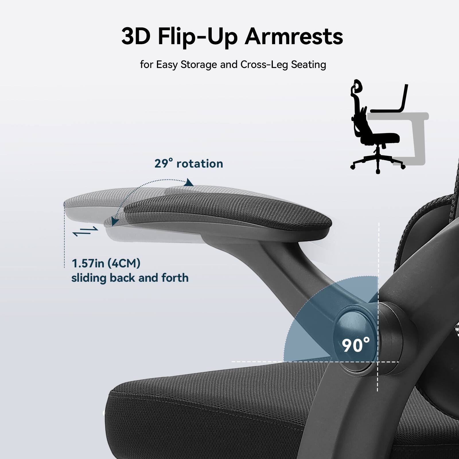 3D Flip-Up Armrests for Easy Storage and Cross-Leg Seating
29° rotation
1.57in (4CM) sliding back and forth
90°