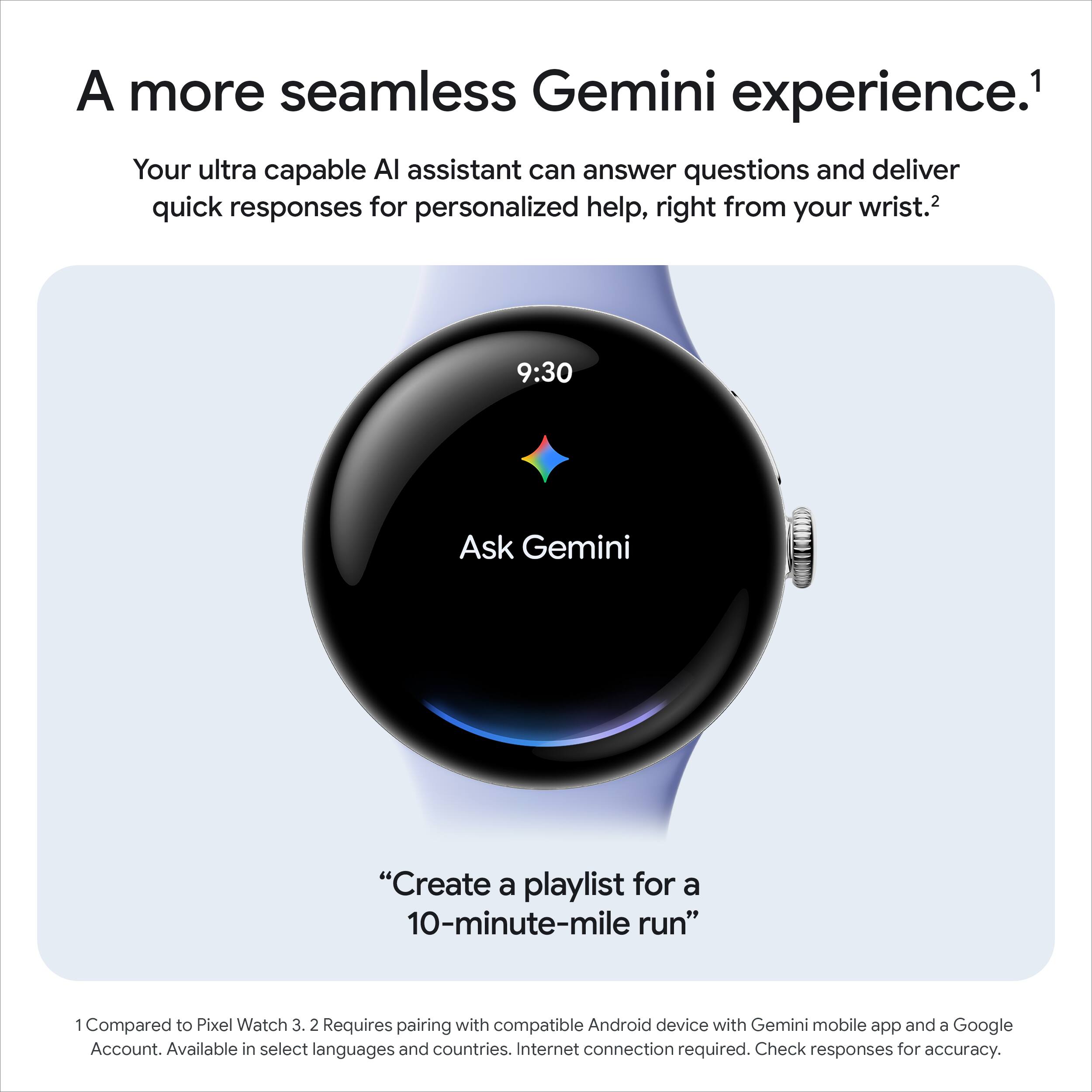A more seamless Gemini experience.¹

Your ultra capable AI assistant can answer questions and deliver quick responses for personalized help, right from your wrist.²

9:30

Ask Gemini

"Create a playlist for a 10-minute-mile run"

¹ Compared to Pixel Watch 3. ² Requires pairing with compatible Android device with Gemini mobile app and a Google Account. Available in select languages and countries. Internet connection required. Check responses for accuracy.