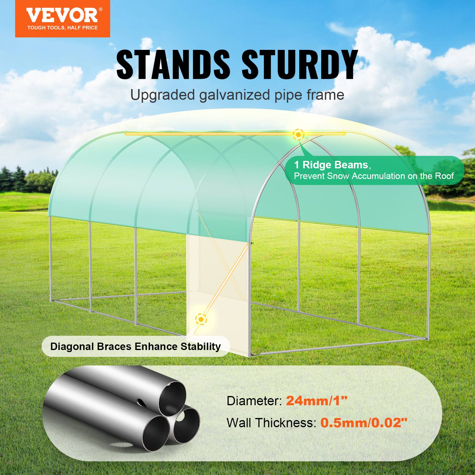 VEVOR TOUGH TOOLS. HALF PRICE STANDS STURDY
Upgraded galvanized pipe frame
1 Ridge Beams, Prevent Snow Accumulation on the Roof
Diagonal Braces Enhance Stability
Diameter: 24mm/1"
Wall Thickness: 0.5mm/0.02"