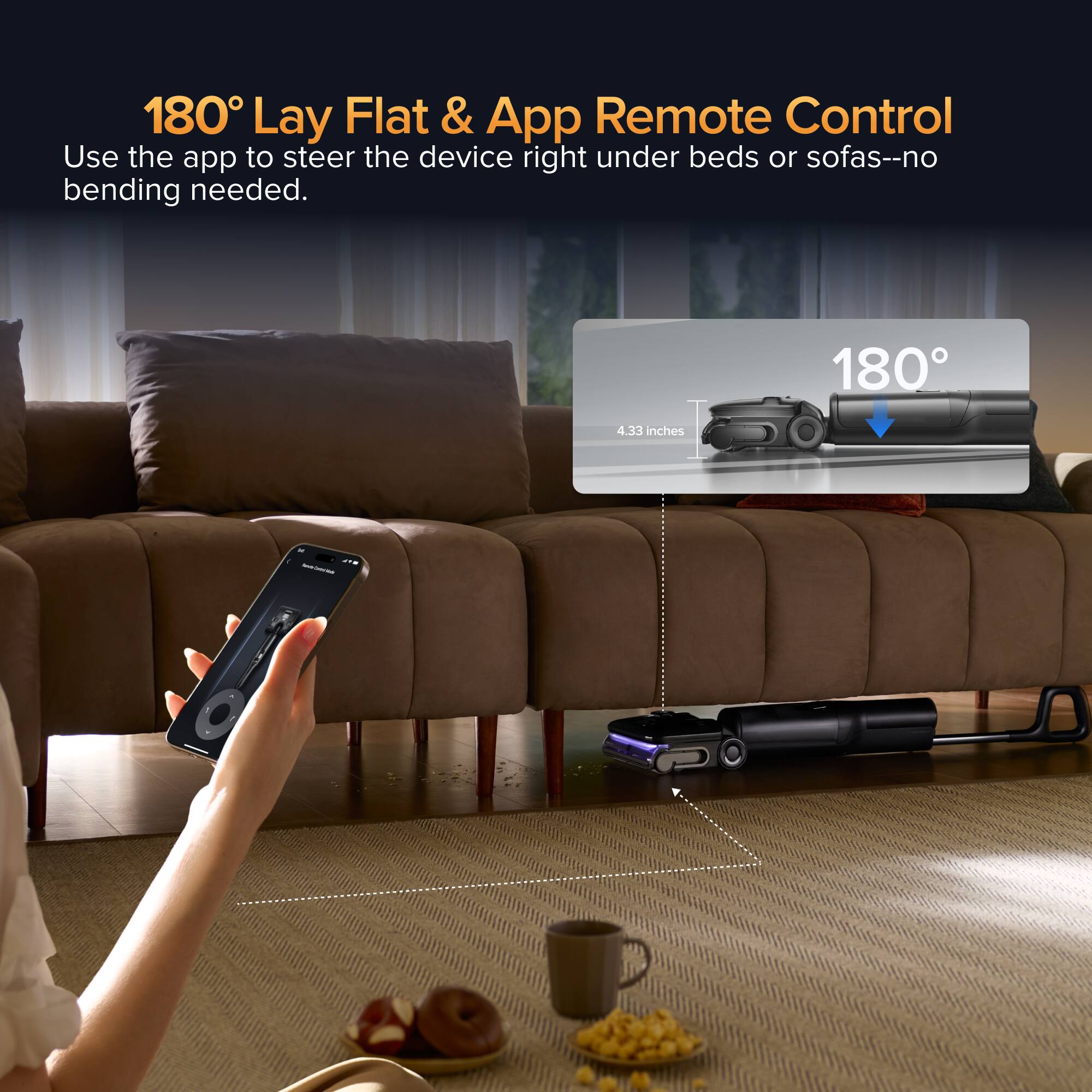 180° Lay Flat & App Remote Control  
Use the app to steer the device right under beds or sofas--no bending needed.  
180°  
4.33 inches
