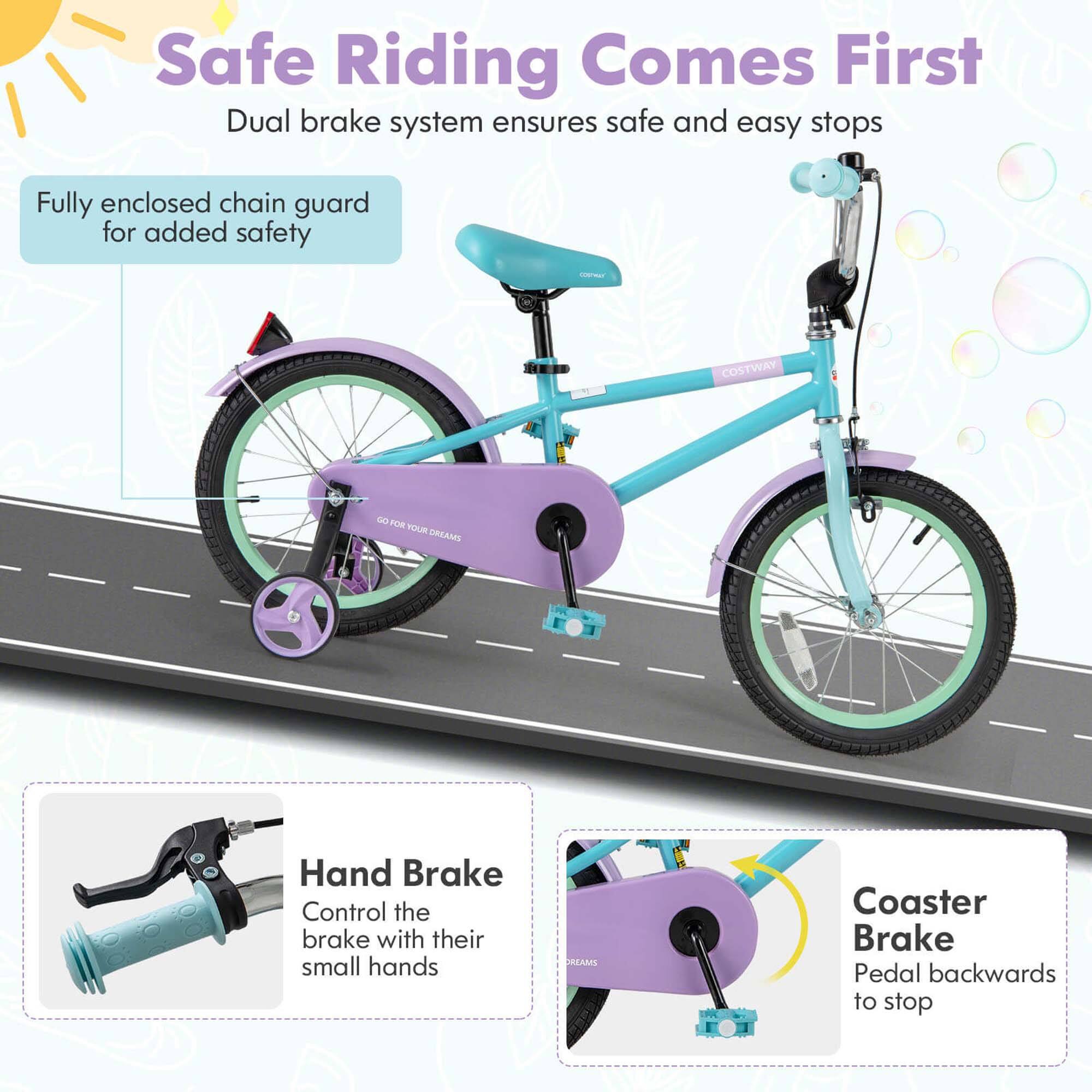 Safe Riding Comes First  
Dual brake system ensures safe and easy stops  

Fully enclosed chain guard for added safety  

Hand Brake  
Control the brake with their small hands  

Coaster Brake  
Pedal backwards to stop