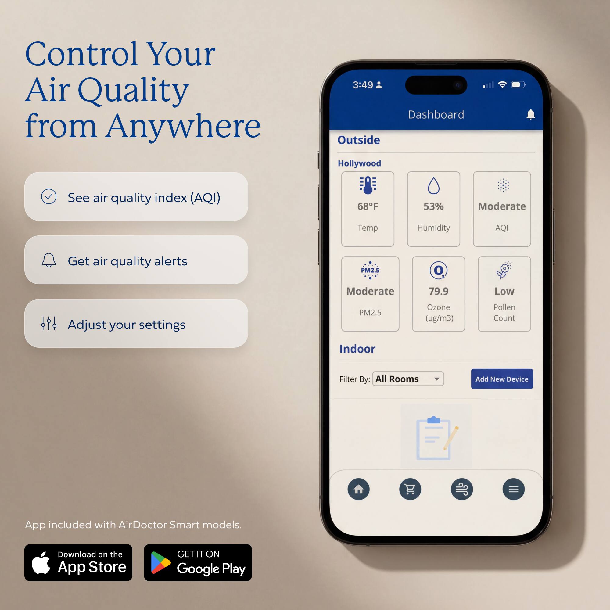 Control Your Air Quality from Anywhere

Dashboard

Outside
Hollywood
68°F
53% Humidity
Moderate AQI

PM2.5: Moderate
Ozone: 79.9 (µg/m³)
Pollen Count: Low

Indoor
Filter By: All Rooms
Add New Device

App included with AirDoctor Smart models.
Download on the App Store
GET IT ON Google Play