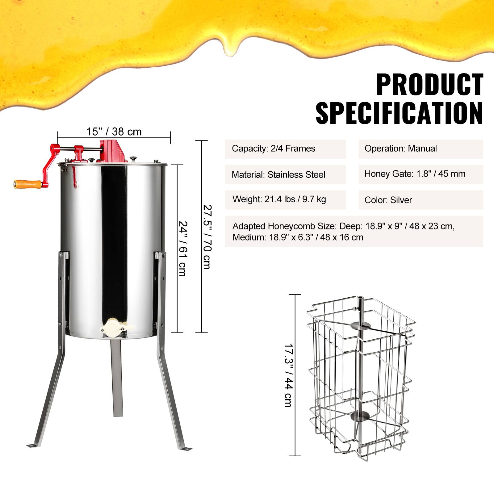 PRODUCT SPECIFICATION

- Capacity: 2/4 Frames
- Operation: Manual
- Material: Stainless Steel
- Honey Gate: 1.8" / 45 mm
- Weight: 21.4 lbs / 9.7 kg
- Color: Silver
- Adapted Honeycomb Size: 
  - Deep: 18.9" x 9" / 48 x 23 cm
  - Medium: 18.9" x 6.3" / 48 x 16 cm

Dimensions:
- Height: 27.5" / 70 cm
- Diameter: 15" / 38 cm
- Honeycomb Basket: 17.3" / 44 cm