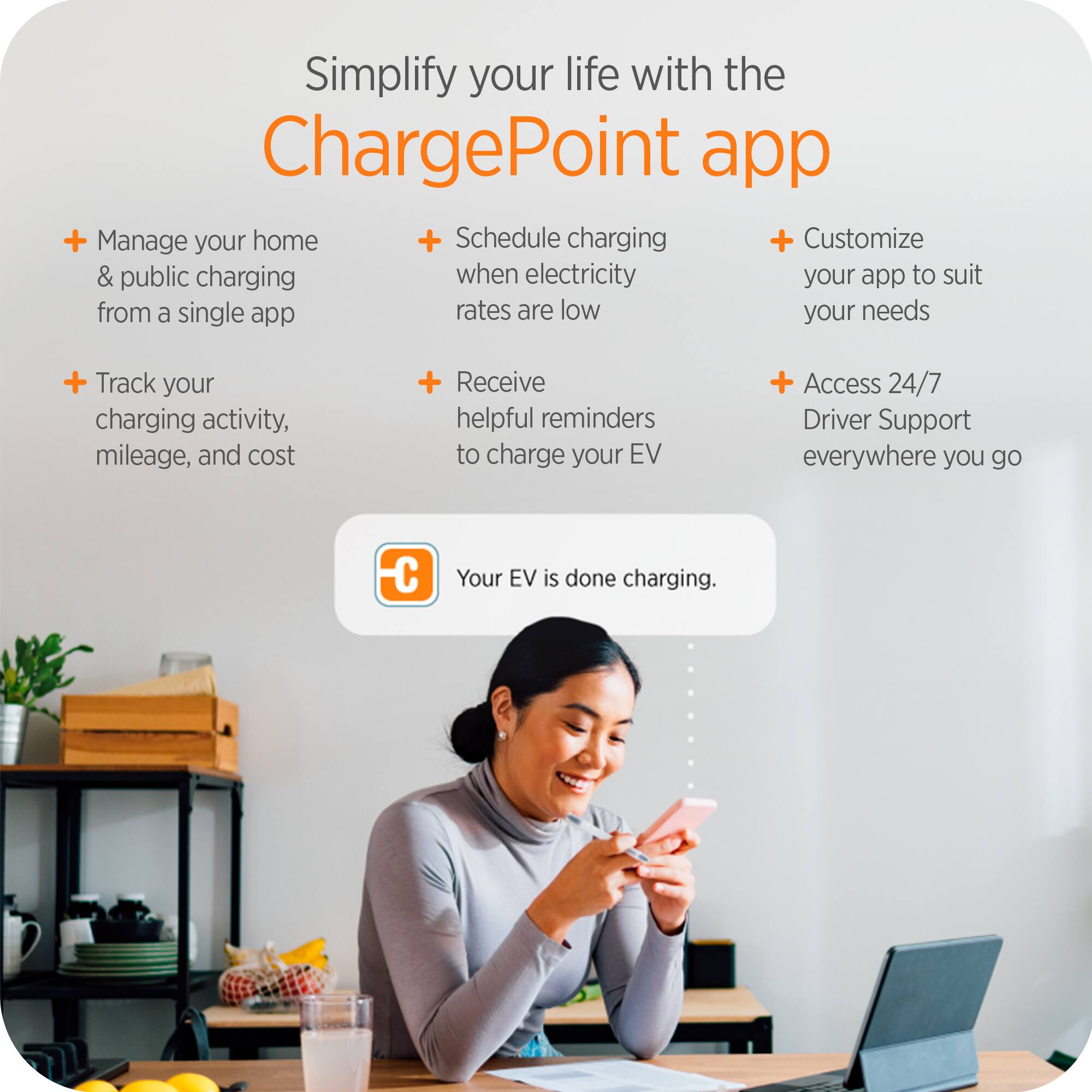 Simplify your life with the ChargePoint app

- Manage your home & public charging from a single app
- Schedule charging when electricity rates are low
- Customize your app to suit your needs
- Track your charging activity, mileage, and cost
- Receive helpful reminders to charge your EV
- Access 24/7 Driver Support everywhere you go

Your EV is done charging.