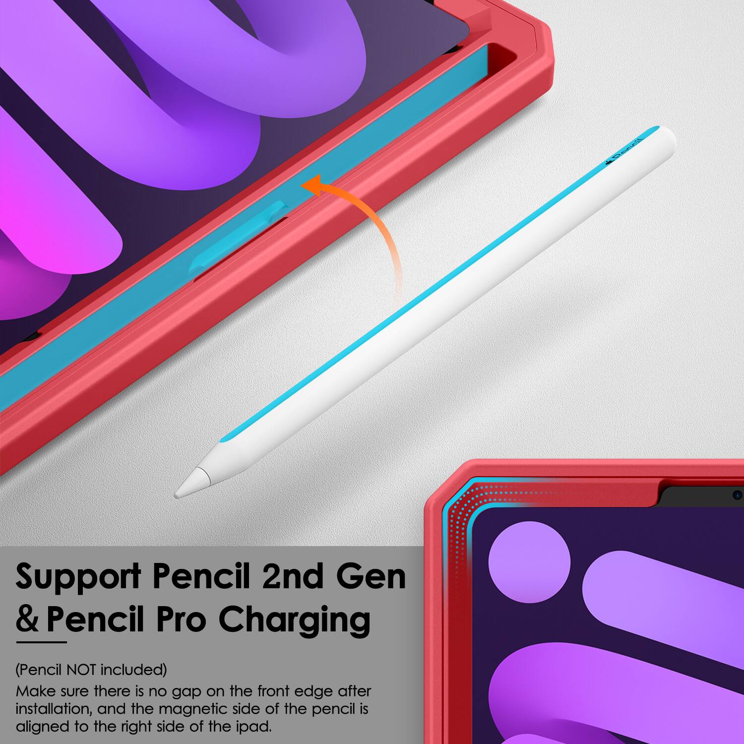 Support Pencil 2nd Gen & Pencil Pro Charging  
(Pencil NOT included)  
Make sure there is no gap on the front edge after installation, and the magnetic side of the pencil is aligned to the right side of the iPad.