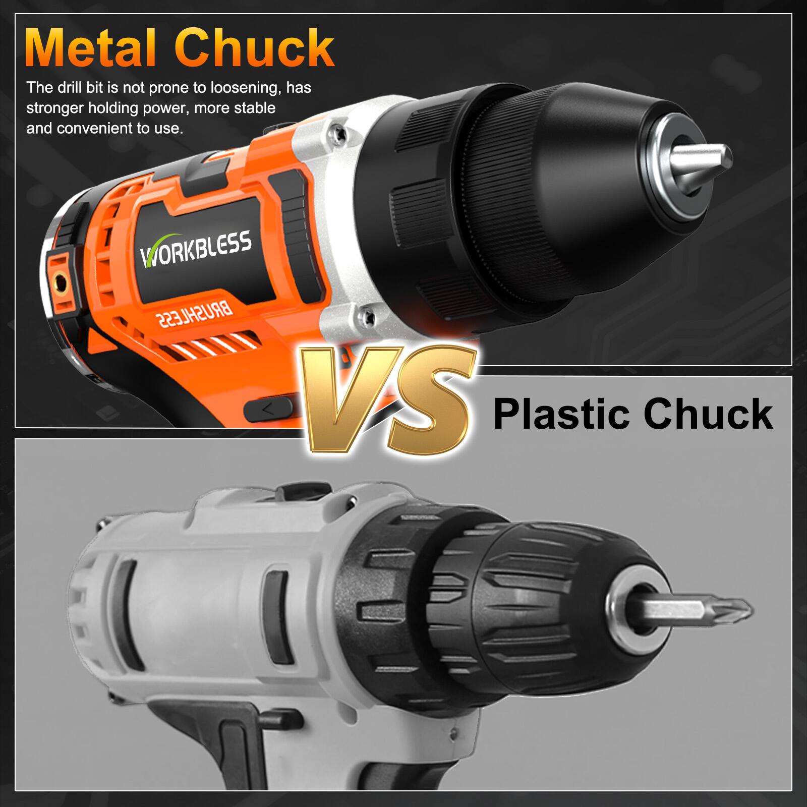 Metal Chuck  
The drill bit is not prone to loosening, has stronger holding power, more stable and convenient to use.  

1 WORKBLESS BRUSHLESS VS Plastic Chuck