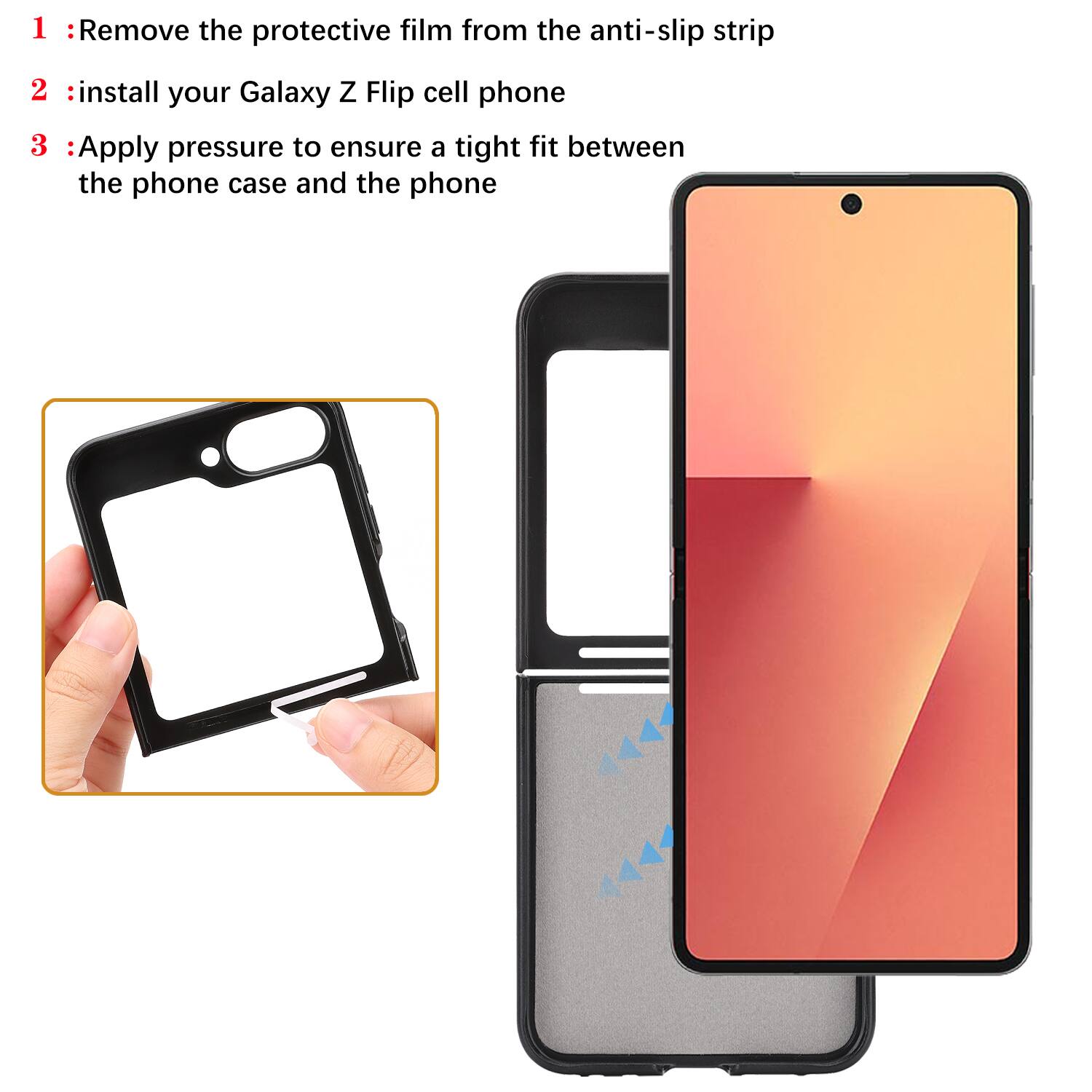 1. Remove the protective film from the anti-slip strip  
2. Install your Galaxy Z Flip cell phone  
3. Apply pressure to ensure a tight fit between the phone case and the phone