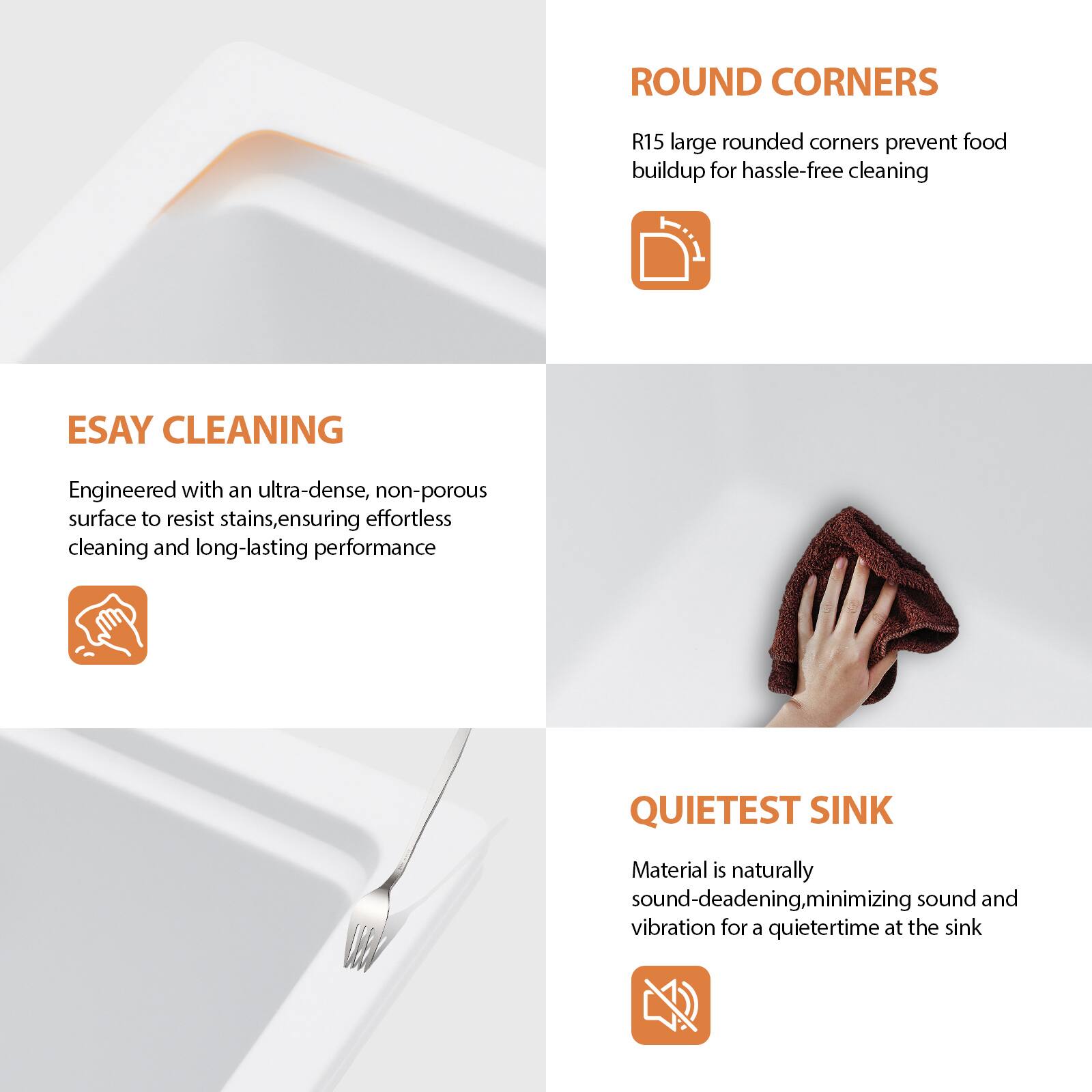 **ROUND CORNERS**  
R15 large rounded corners prevent food buildup for hassle-free cleaning

**EASY CLEANING**  
Engineered with an ultra-dense, non-porous surface to resist stains, ensuring effortless cleaning and long-lasting performance

**QUIETEST SINK**  
Material is naturally sound-deadening, minimizing sound and vibration for a quietertime at the sink