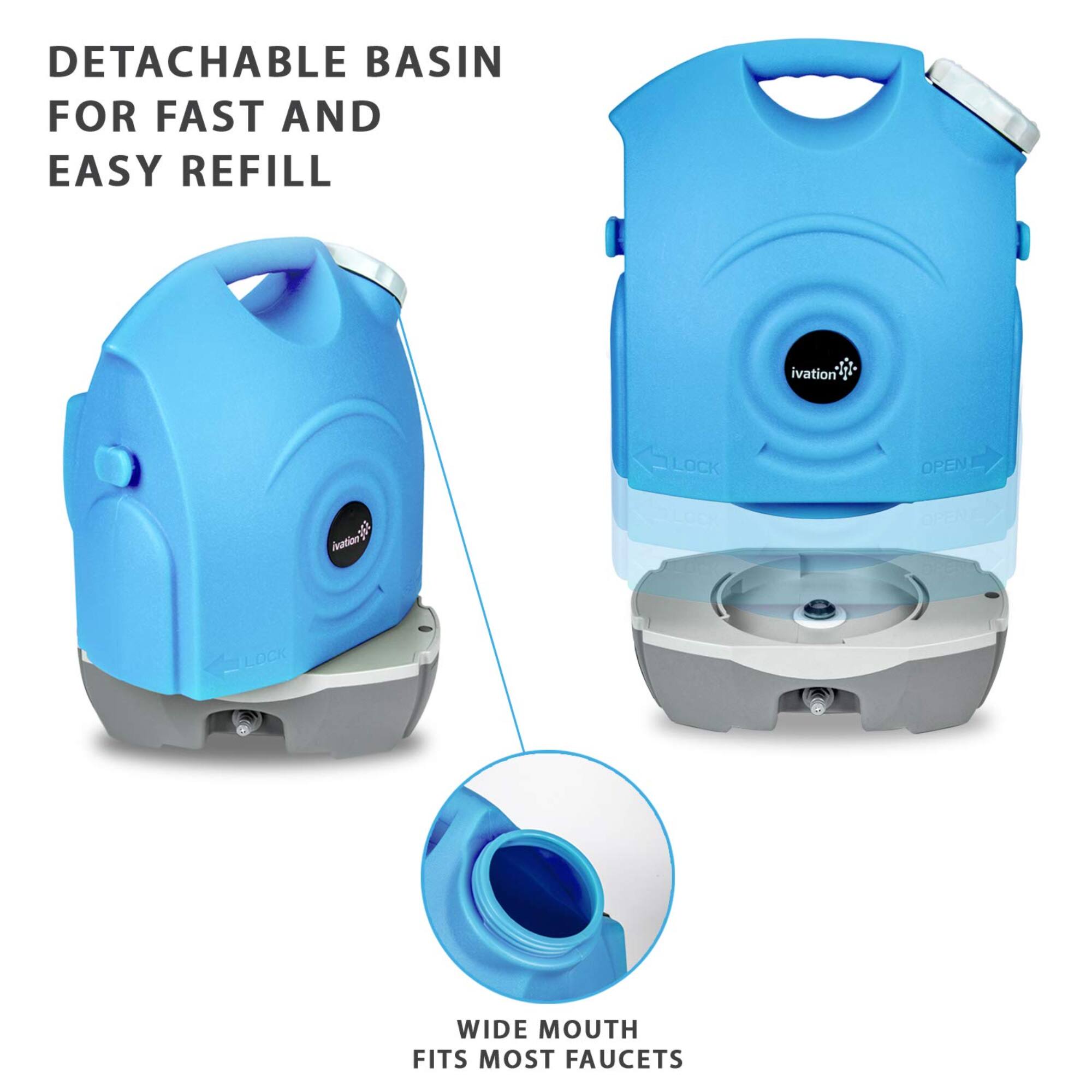 DETACHABLE BASIN FOR FAST AND EASY REFILL
Wide mouth fits most faucets
LOCK
OPEN