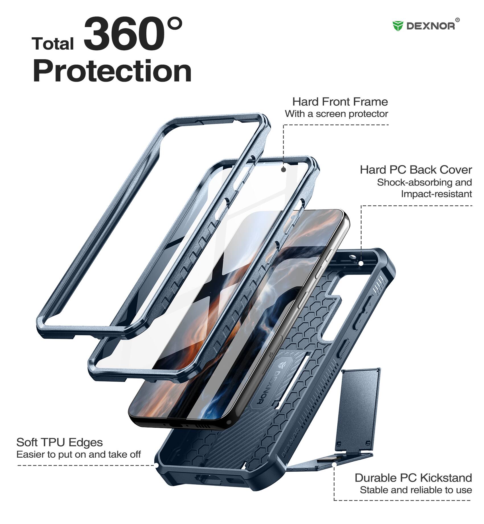 Total 360° Protection

DEXNOR
Hard Front Frame With a screen protector
Soft TPU Edges Easier to put on and take off
Hard PC Back Cover Shock-absorbing and Impact-resistant
Durable PC Kickstand Stable and reliable to use