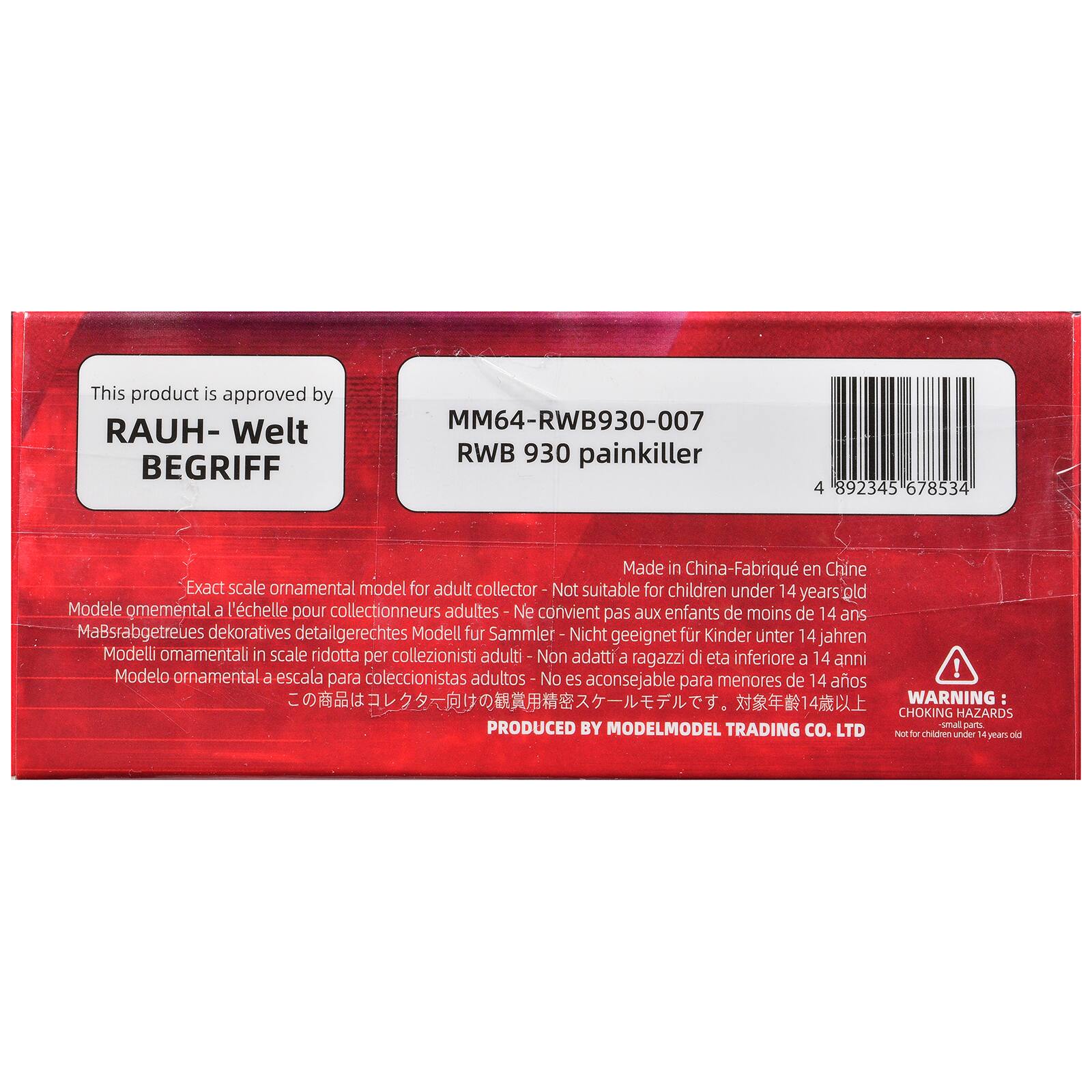This product is approved by RAUH- BEGRIFF

MM64-RWB930-007 RWB 930 painkiller

4 892345 678534

Made in China-Fabriqu en Chine

Exact scale ornamental model for adult collector - No suitable for children under 14 years' old Modele omemental a l'echelle pour collectionneurs adultes - Ne convient pas aux enfants de moins de 14 ans MaBsrabgetreues dekoratives detailgerechtes Modell fur Sammler Nicht geeignet fr Kinder unter 14 jahren Modelli omamentali in scale ridotta per collezionisti adatti a ragazzi di eta inferiore a 14 anni Modelo ornamental escala coleccionistas ! a para adultos- No es aconsejable para menores de 14 aos

WARNING: CHOKING HAZARDS PRODUCED BY small parts. MODELMODEL TRADING CO. LTD Not for children under 14 years old