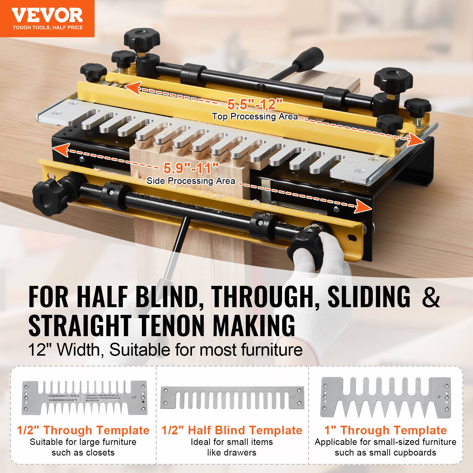 VEVOR TOUGH TOOLS, HALF PRICE

5.5"-12" Top Processing Area
5.9"-11" Side Processing Area

FOR HALF BLIND, THROUGH, SLIDING & STRAIGHT TENON MAKING

12" Width, Suitable for most furniture

1/2" Through Template
Suitable for large furniture such as closets

1/2" Half Blind Template
Ideal for small items like drawers

1" Through Template
Applicable for small-sized furniture such as small cupboards