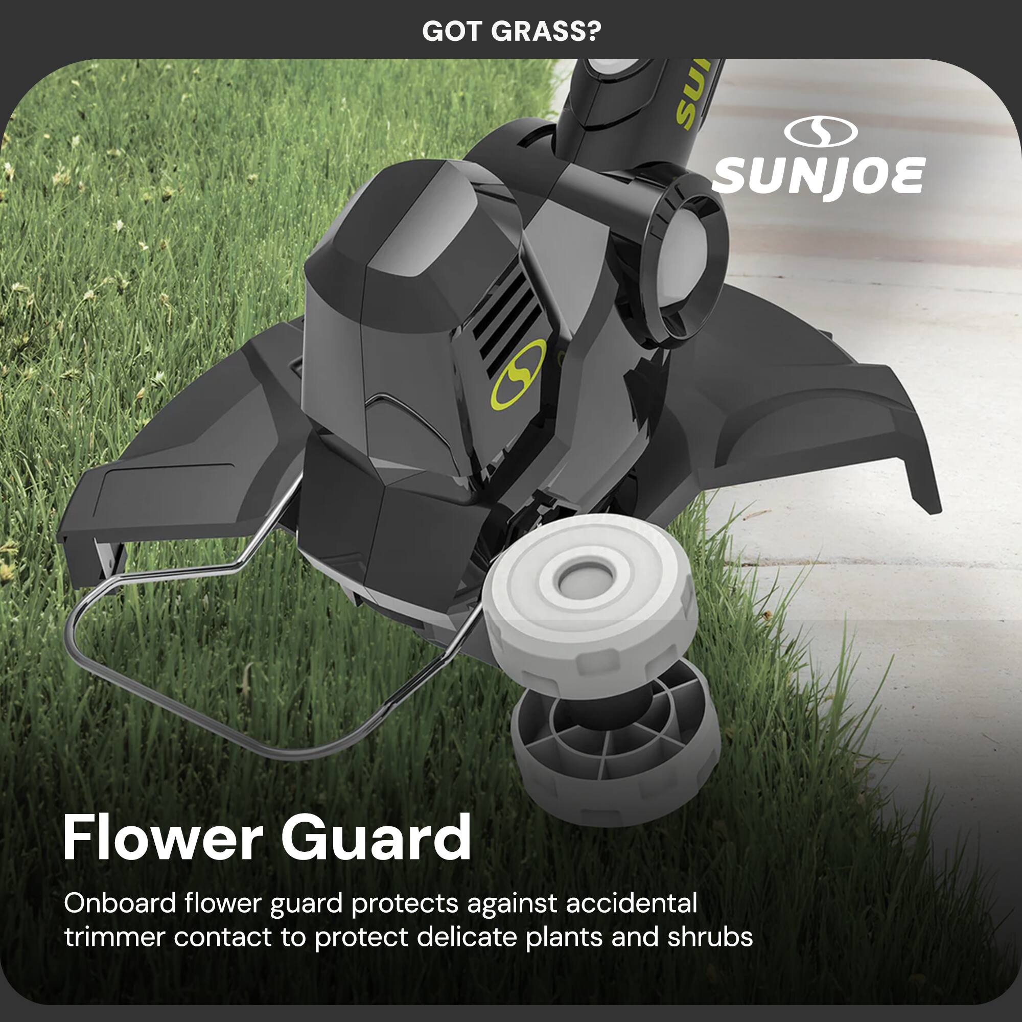 GOT GRASS?  
SUNJOE  

Flower Guard  
Onboard flower guard protects against accidental trimmer contact to protect delicate plants and shrubs