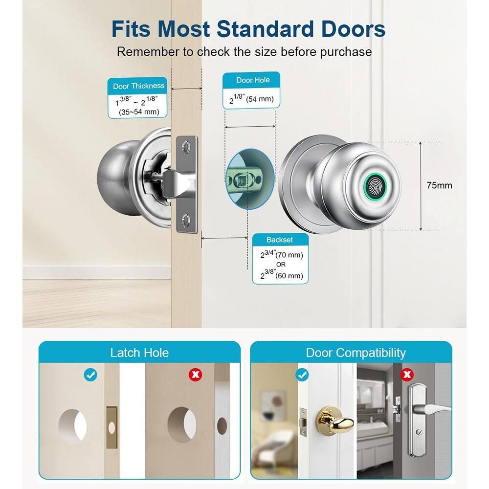 Fits Most Standard Doors  
Remember to check the size before purchase  

Door Thickness: 1 3/8" ~ 2 1/8" (35-54 mm)  
Door Hole: 1 3/8" (54 mm)  
Backset: 2 3/4" (70 mm) OR 3/8" (60 mm)  
Latch Hole: [Checkmark]  
Door Compatibility: [Checkmark] [X]  

75mm