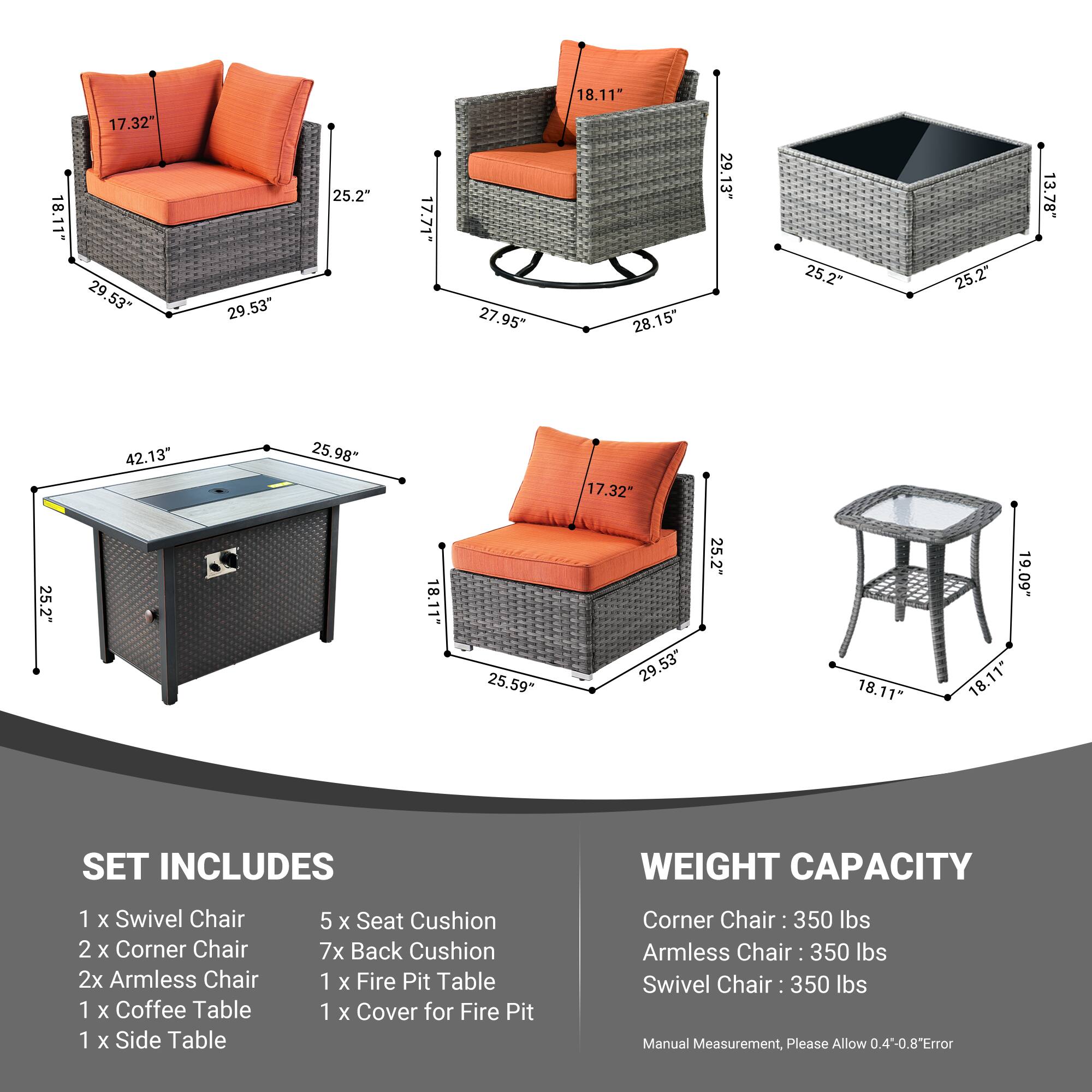 18.11" 17.32" 29.53" 29.53" 25.2" 17.71" 27.95" 18.11" 28.15" 29.13" 25.2" 25.2" 13.78" 42.13" 25.98" 17.32" 25.2" 18.11" 25.59" 29.53" 25.2" 18.11" 19.09" 18.11" 

SET INCLUDES  
1 x Swivel Chair  
2 x Corner Chair  
2 x Armless Chair  
1 x Coffee Table  
1 x Side Table  
5 x Seat Cushion  
7 x Back Cushion  
1 x Fire Pit Table  
1 x Cover for Fire Pit  

WEIGHT CAPACITY  
Corner Chair: 350 lbs  
Armless Chair: 350 lbs  
Swivel Chair: 350 lbs  

Manual Measurement,