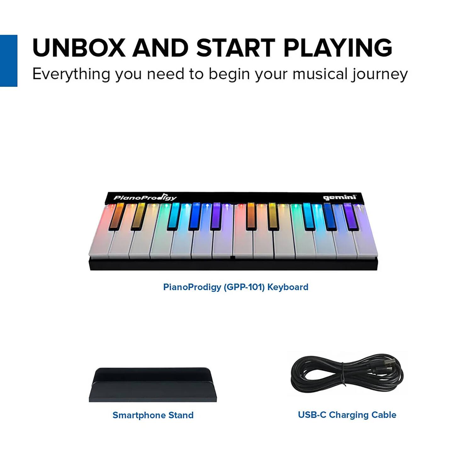 UNBOX AND START PLAYING  
Everything you need to begin your musical journey  

PianoProdigy (GPP-101) Keyboard  
Smartphone Stand  
USB-C Charging Cable