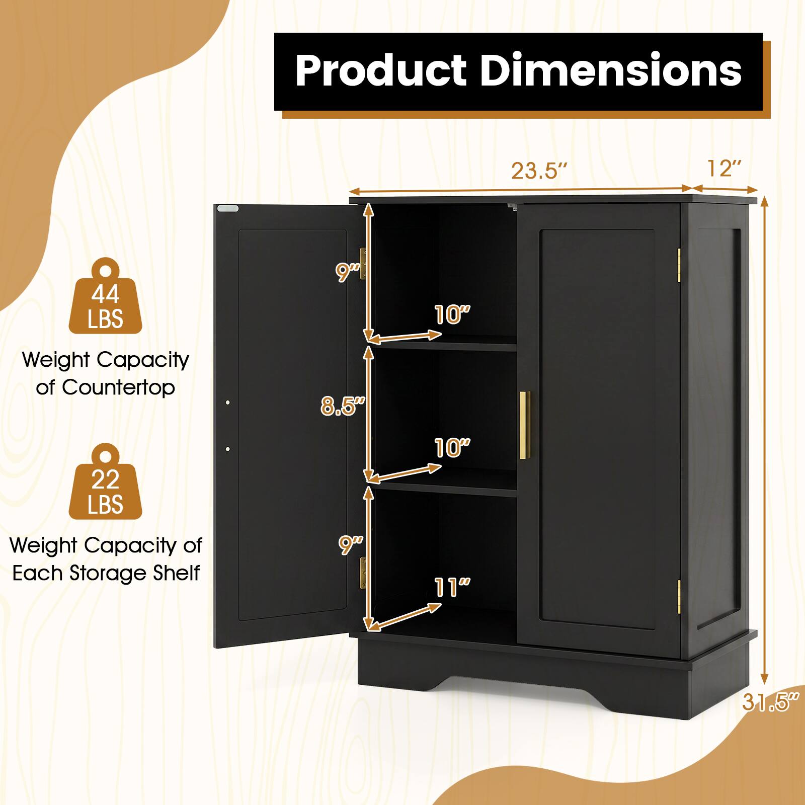Product Dimensions  
23.5"  
12"  
44 LBS  
9"  
10"  
Weight Capacity of Countertop 22 LBS  
Weight Capacity of Each Storage Shelf  
8.5" 9"  
10" 11"  
31.5"