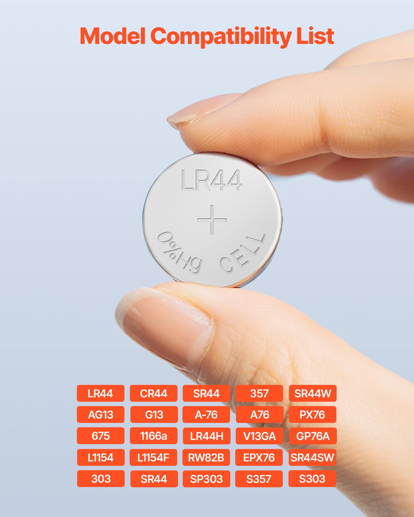 Model Compatibility List

LR44  
CR44  
SR44  
357  
SR44W  
AG13  
G13  
A-76  
PX76  
675  
1166a  
LR44H  
V13GA  
GP76A  
L1154  
L1154F  
RW82B  
EPX76  
SR44SW  
303  
SR44  
SP303  
S357  
S303