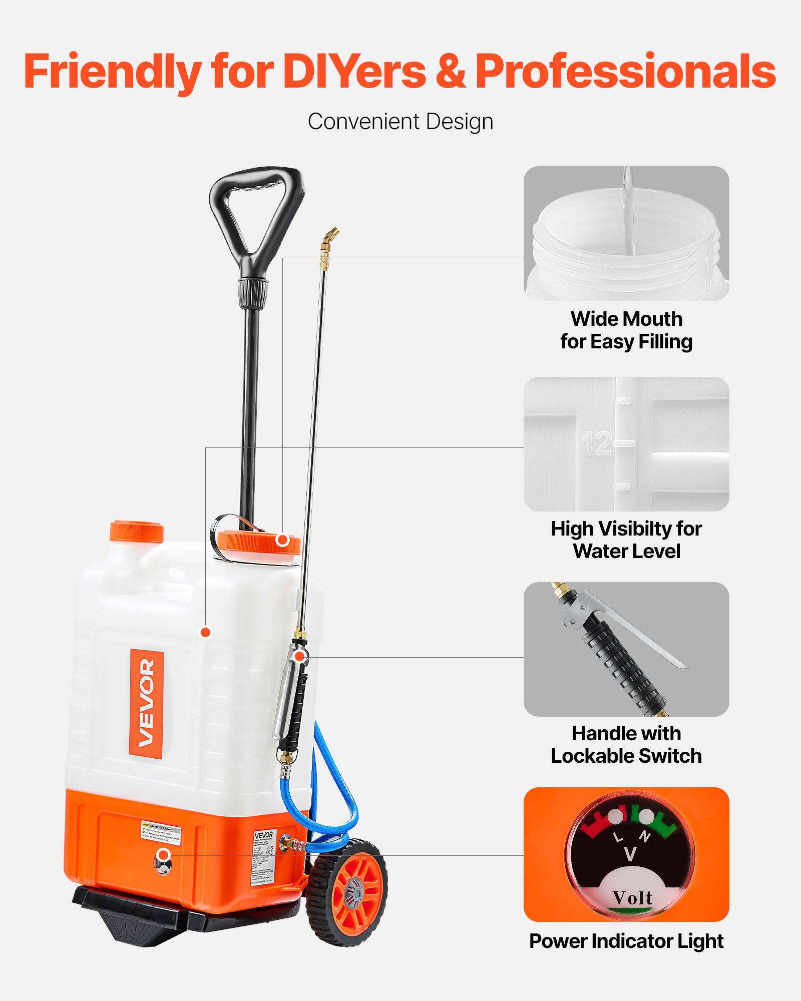 Friendly for DIYers & Professionals  
Convenient Design  

- Wide Mouth for Easy Filling  
- High Visibility for Water Level  
- Handle with Lockable Switch  
- V Volt Power Indicator Light
