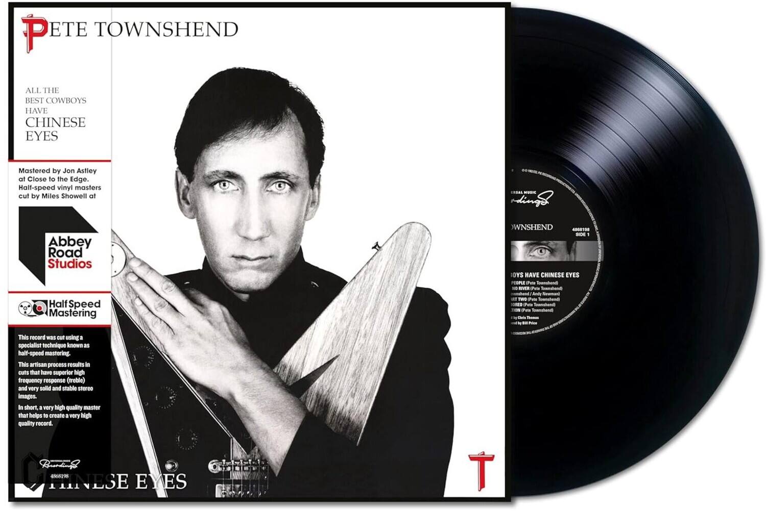 PETE TOWNSHEND

ALL THE BEST COWBOYS HAVE CHINESE EYES

Mastered by Jon Astley at Close to the Edge. Half-speed vinyl masters cut by Miles Showell at Abbey Road Studios

Half-Speed Mastering

This record was cut using a specialist technique known as half-speed mastering. This artisan process results in cuts that have superior high frequency response (treble) and very solid and stable stereo images. In short, a very high quality master that helps to create a very high quality record.

4565298

TOWNSHEND

408190 SIDE 1

COWBOYS HAVE CHINESE EYES

PEOPLE (Pete Townshend, Andy Newmark, Pete Townshend, Pete Townshend, Pete Townshend, Pete Townshend, Pete Townshend, Pete Townshend, Pete Townshend, Pete Townshend, Pete Townshend, Pete Townshend, Pete Townshend, Pete Townshend, Pete Townshend, Pete Townshend, Pete Townshend, Pete Townshend, Pete Townshend, Pete Townshend, Pete Townshend, Pete Townshend