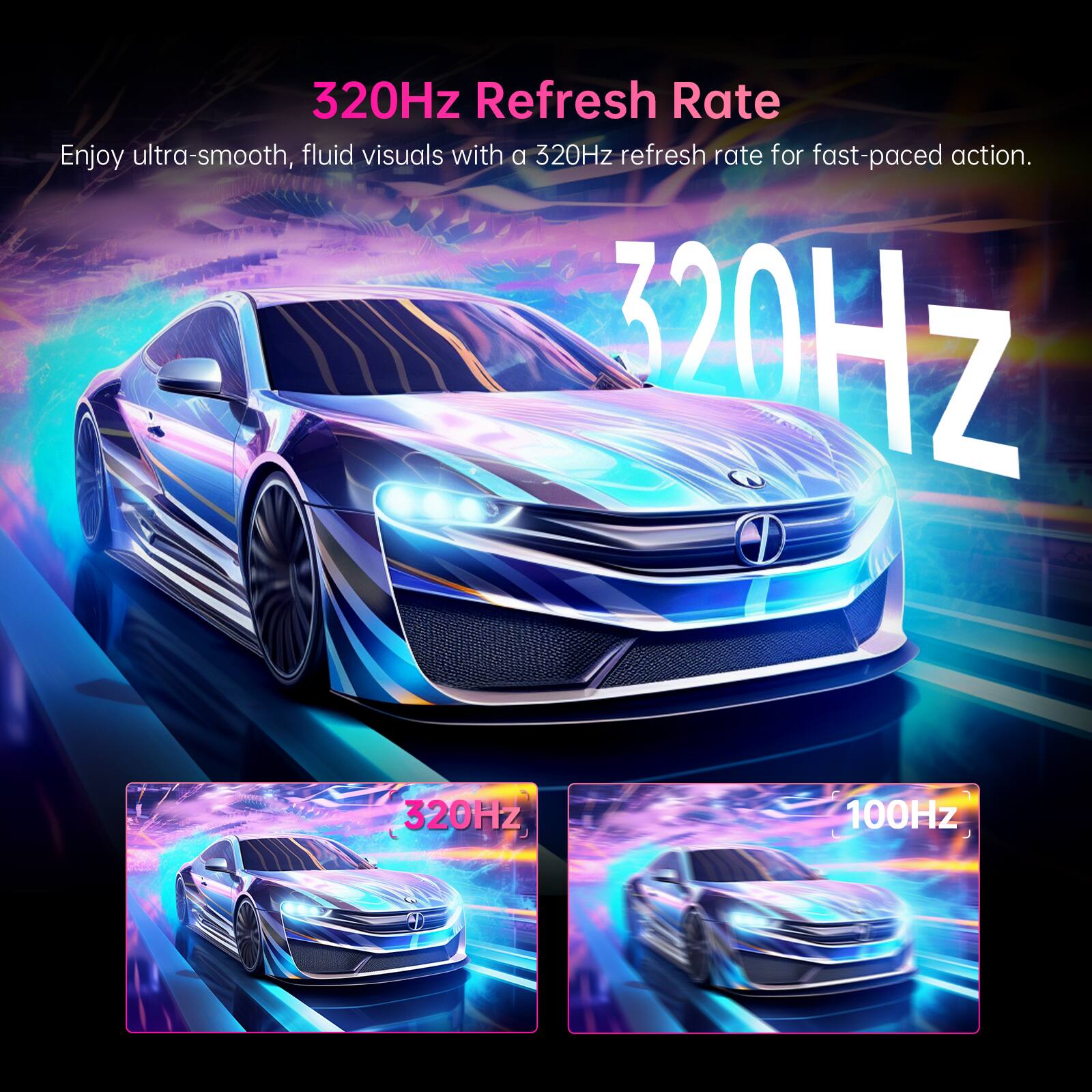 320Hz Refresh Rate  
Enjoy ultra-smooth, fluid visuals with a 320Hz refresh rate for fast-paced action.