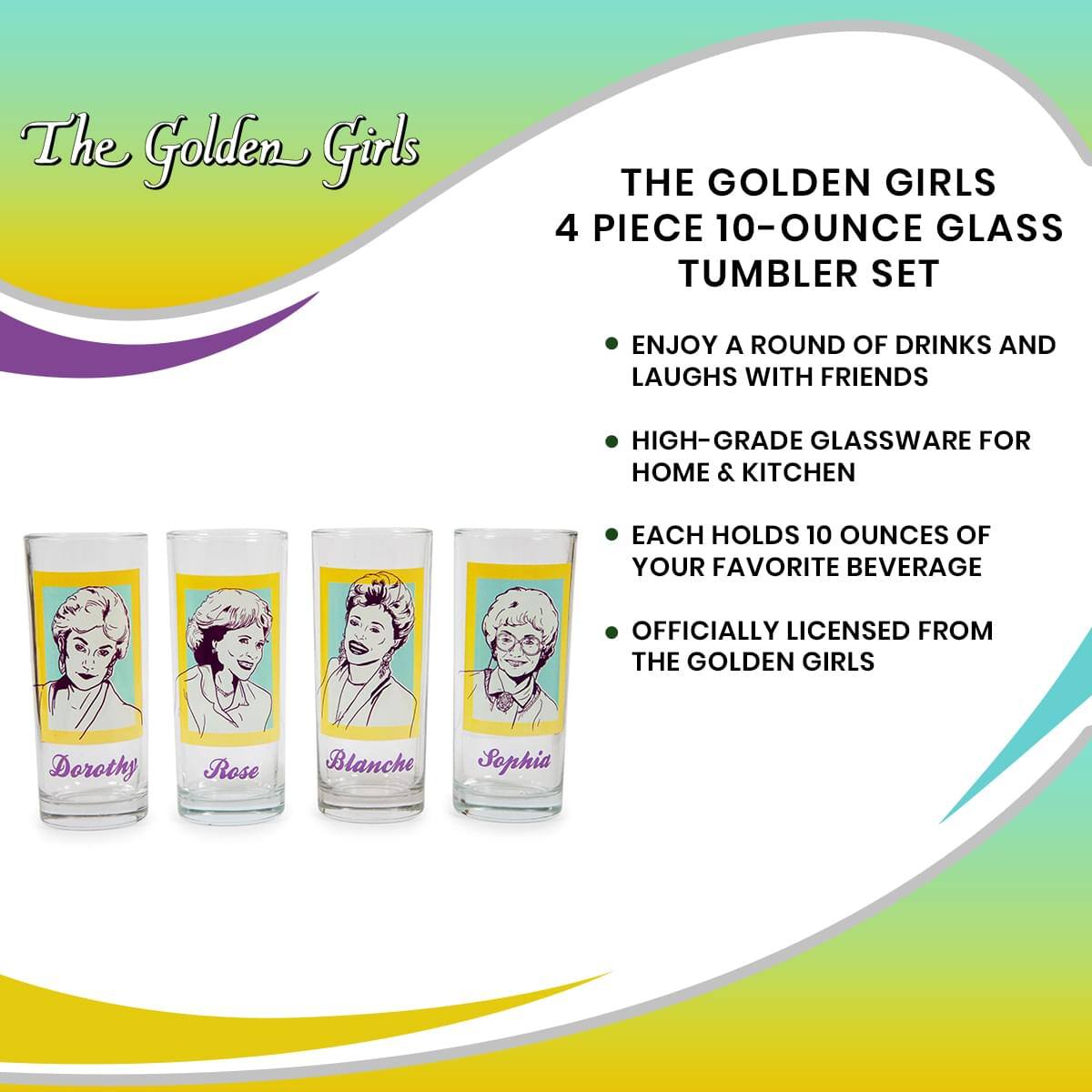 The Golden Girls

THE GOLDEN GIRLS 4 PIECE 10-OUNCE GLASS TUMBLER SET

- ENJOY A ROUND OF DRINKS AND LAUGHS WITH FRIENDS
- HIGH-GRADE GLASSWARE FOR HOME & KITCHEN
- EACH HOLDS 10 OUNCES OF YOUR FAVORITE BEVERAGE
- OFFICIALLY LICENSED FROM THE GOLDEN GIRLS

Dorothy Rose Blanche Sophia