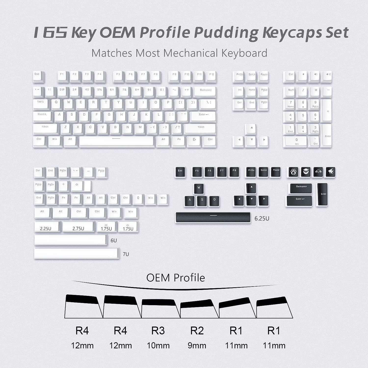 I 65 Key OEM Profile Pudding Keycaps Set  
Matches Most Mechanical Keyboard

OEM Profile  
R4 12mm  
R4 12mm  
R3 10mm  
R2 9mm  
R1 11mm  
R1 11mm  

Keycap Sizes  
2.25U  
2.75U  
1.75U  
1.75U  
6U  
7U  
6.25U