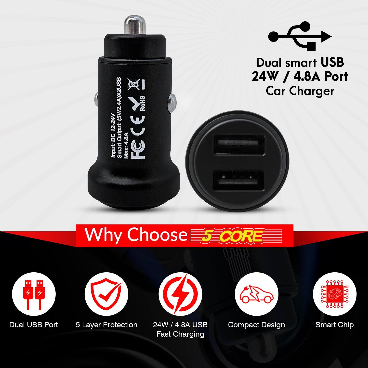 Dual smart USB 24W / 4.8A Port Car Charger

Why Choose 5 CORE

- Dual USB Port
- 5 Layer Protection
- 24W / 4.8A USB Fast Charging
- Compact Design
- Smart Chip

Input: 12-24V DC Output: 4.8A

FCCE

RoHS

Input: 12-24V DC Output: 4.8A

Smart Max: Dual smart USB 24W / 4.8A / 4.8A Port

5 Layer Protection

Compact Design

Smart Chip
