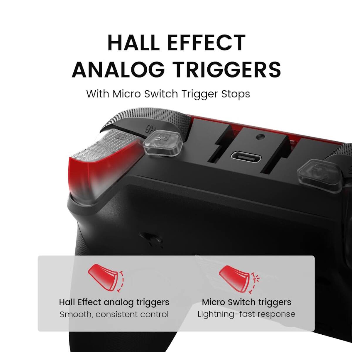 HALL EFFECT ANALOG TRIGGERS  
With Micro Switch Trigger Stops  

Hall Effect analog triggers  
Smooth, consistent control  

Micro Switch triggers  
Lightning-fast response