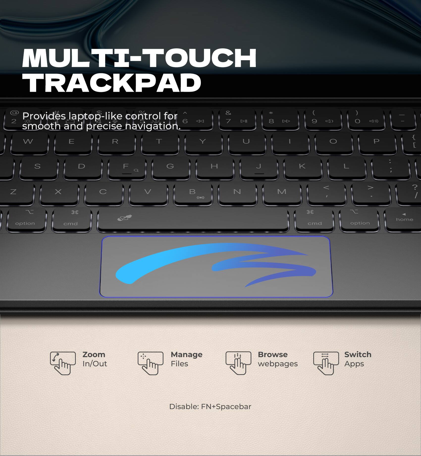 MULTI-TOUCH TRACKPAD  
Provides laptop-like control for smooth and precise navigation.

- Zoom In/Out
- Manage Files
- Browse webpages
- Switch Apps

Disable: FN+Spacebar