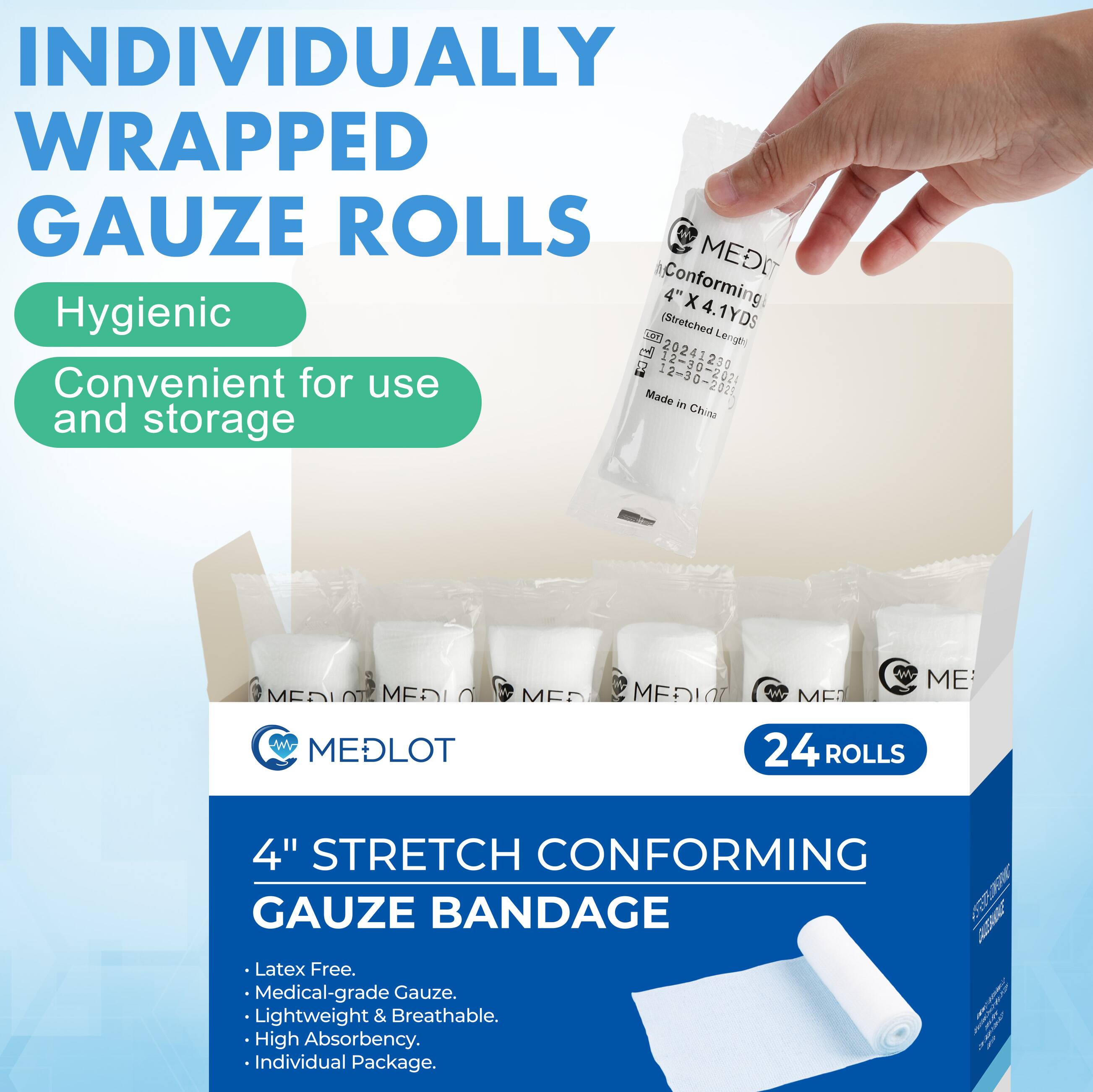 INDIVIDUALLY WRAPPED GAUZE ROLLS

Hygienic  
Convenient for use and storage

MEDLOT  
24 ROLLS

4" STRETCH CONFORMING GAUZE BANDAGE

- Latex Free.
- Medical-grade Gauze.
- Lightweight & Breathable.
- High Absorbency.
- Individual Package.

Made in China
