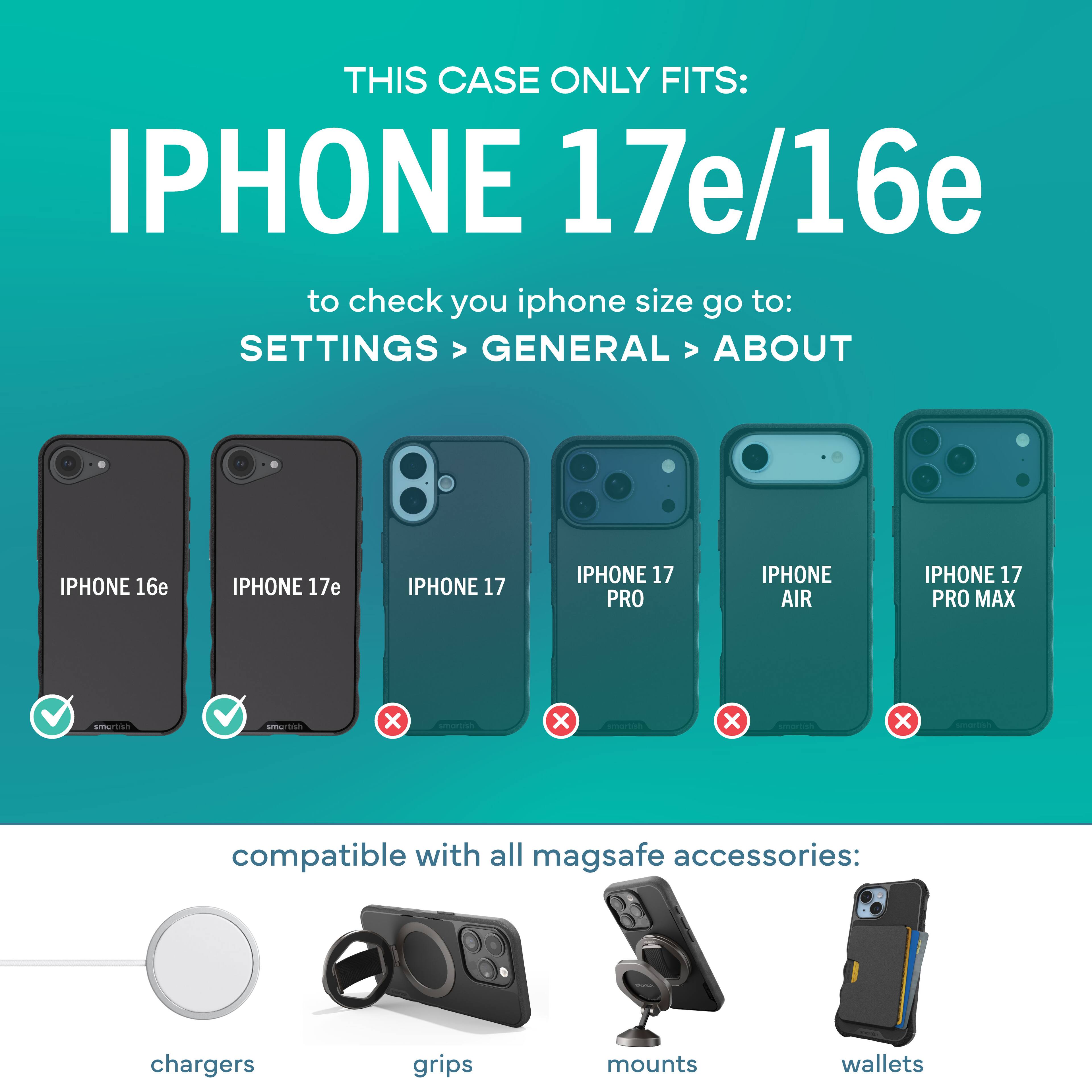 THIS CASE ONLY FITS: IPHONE 17e/16e

to check your iPhone size go to: SETTINGS > GENERAL > ABOUT

IPHONE 16e ✓  
IPHONE 17e ✓  
IPHONE 17 ❌  
IPHONE 17 PRO ❌  
IPHONE AIR ❌  
IPHONE 17 PRO MAX ❌  

compatible with all MagSafe accessories:  
chargers  
grips  
mounts  
wallets