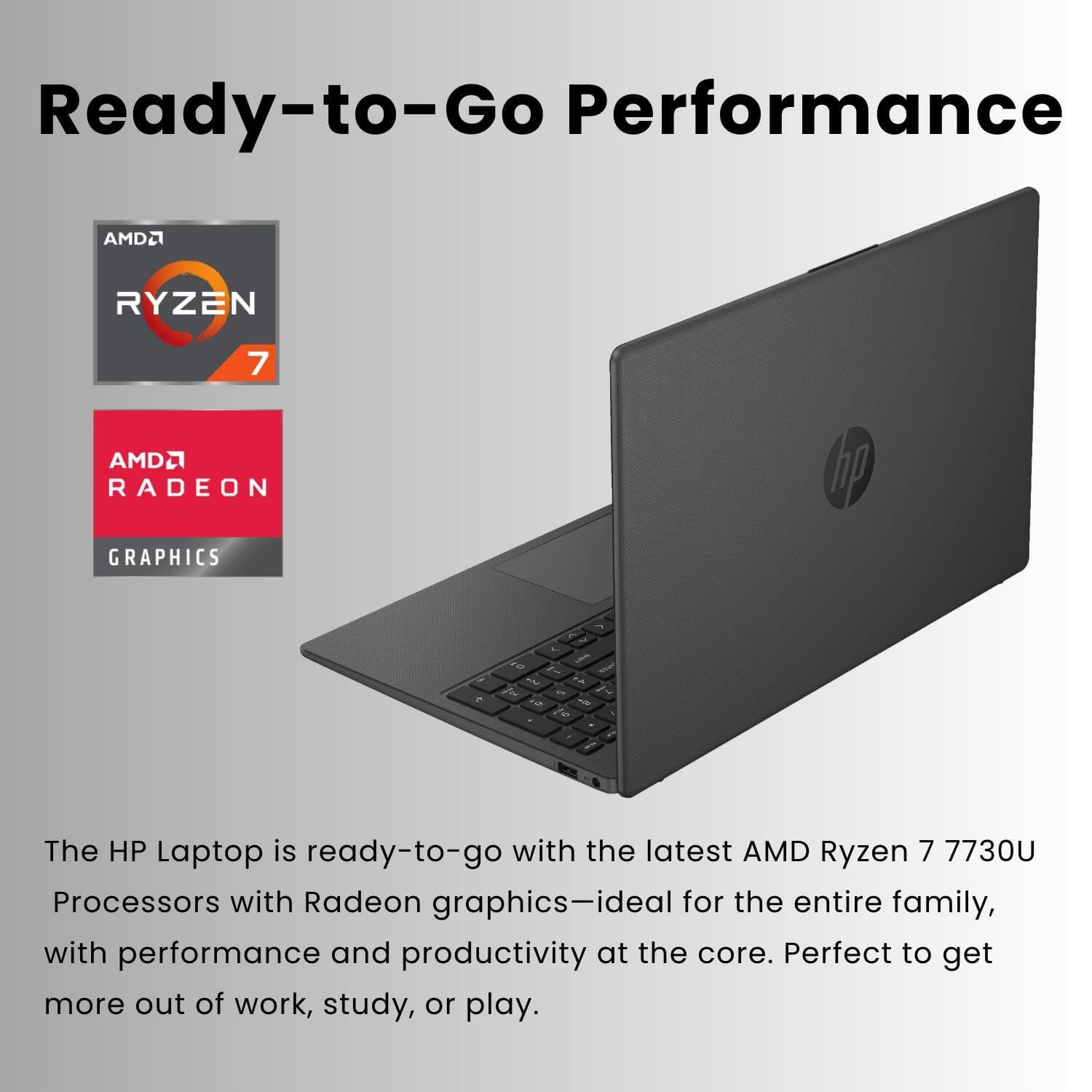 Ready-to-Go Performance  
AMD RYZEN 7 AMD RADEON GRAPHICS  

The HP Laptop is ready-to-go with the latest AMD Ryzen 7 7730U Processors with Radeon graphics—ideal for the entire family, with performance and productivity at the core. Perfect to get more out of work, study, or play.