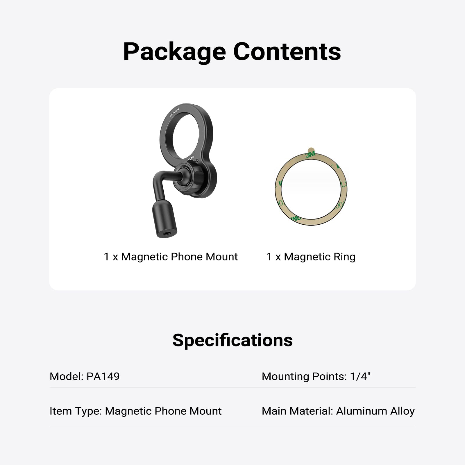 Package Contents  
1 x Magnetic Phone Mount  
1 x Magnetic Ring  

Specifications  
Model: PA149  
Mounting Points: 1/4"  
Item Type: Magnetic Phone Mount  
Main Material: Aluminum Alloy