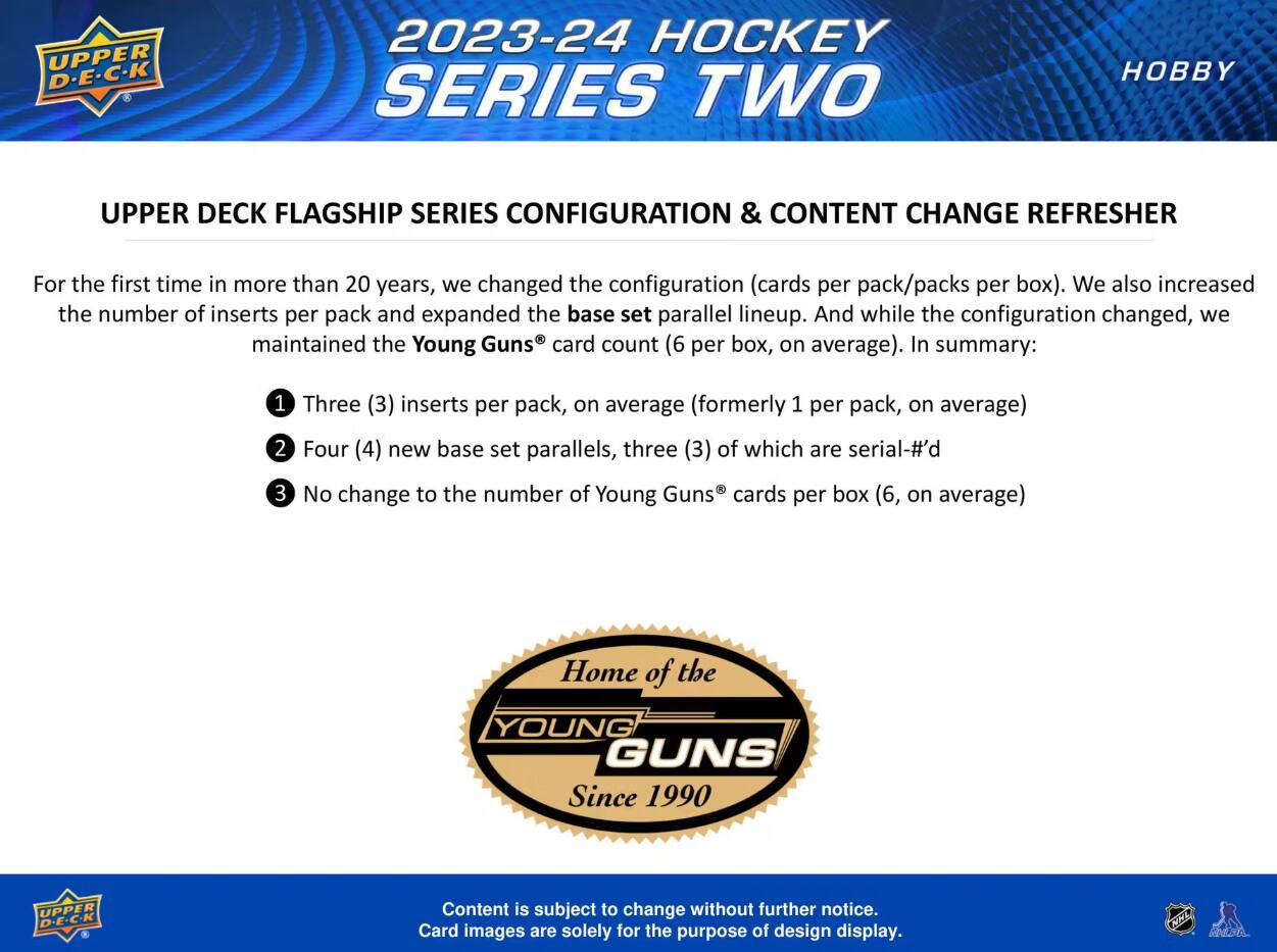 UPPER D-E-C-K  
2023-24 HOCKEY SERIES TWO  
HOBBY  
UPPER DECK FLAGSHIP SERIES CONFIGURATION & CONTENT CHANGE REFRESHER  

For the first time in more than 20 years, we changed the configuration (cards per pack/packs per box). We also increased the number of inserts per pack and expanded the base set parallel lineup. And while the configuration changed, we maintained the Young Guns card count (6 per box, on average). In summary:  
1. Three (3) inserts per pack, on average (formerly 1 per pack, on average)  
2. Four (4) new base set parallels, three (3) of which are serial-#d  
3. No change to the number of Young Guns cards per box (6, on average)  

Home of the  
YOUNG GUNS Since 1990  
UPPER D.E.C.K  

Content is subject to change without further notice. Card images are solely for the purpose of design display.