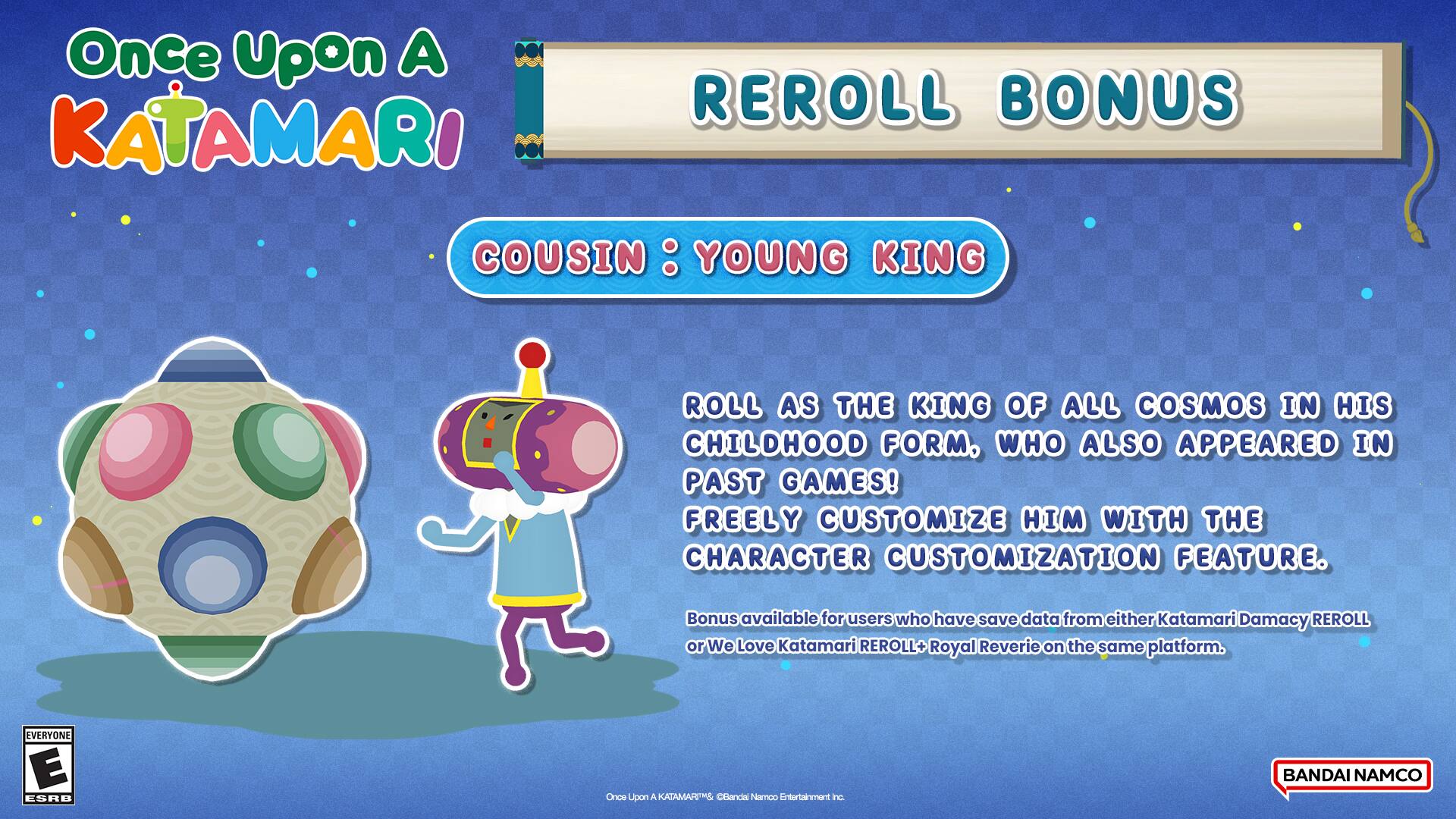 Once Upon A KATAMARI REROLL BONUS COUSIN : YOUNG KING ROLL AS THE KING OF ALL COSMOS IN HIS CHILDHOOD FORM. WHO ALSO APPEARED IN PAST GAMES! FREELY CUSTOMIZE HIM WITH THE CHARACTER CUSTOMIZATION FEATURE. Bonus available for users who have save data from either Katamari Damacy REROLL or We Love Katamari REROLL+ Royal Reverie on the same platform. EVERYONE E ESRB Once Upon A KATAMARI Cousin : Young King Roll as the king of all cosmos in his childhood form, who also appeared in past games! Freely customize him with the character customization feature. Bonus available for users who have save data from either Katamari Damacy REROLL or We Love Katamari REROLL+ Royal Reverie on the same platform. BANDAI NAMCO Entertainment Inc.
