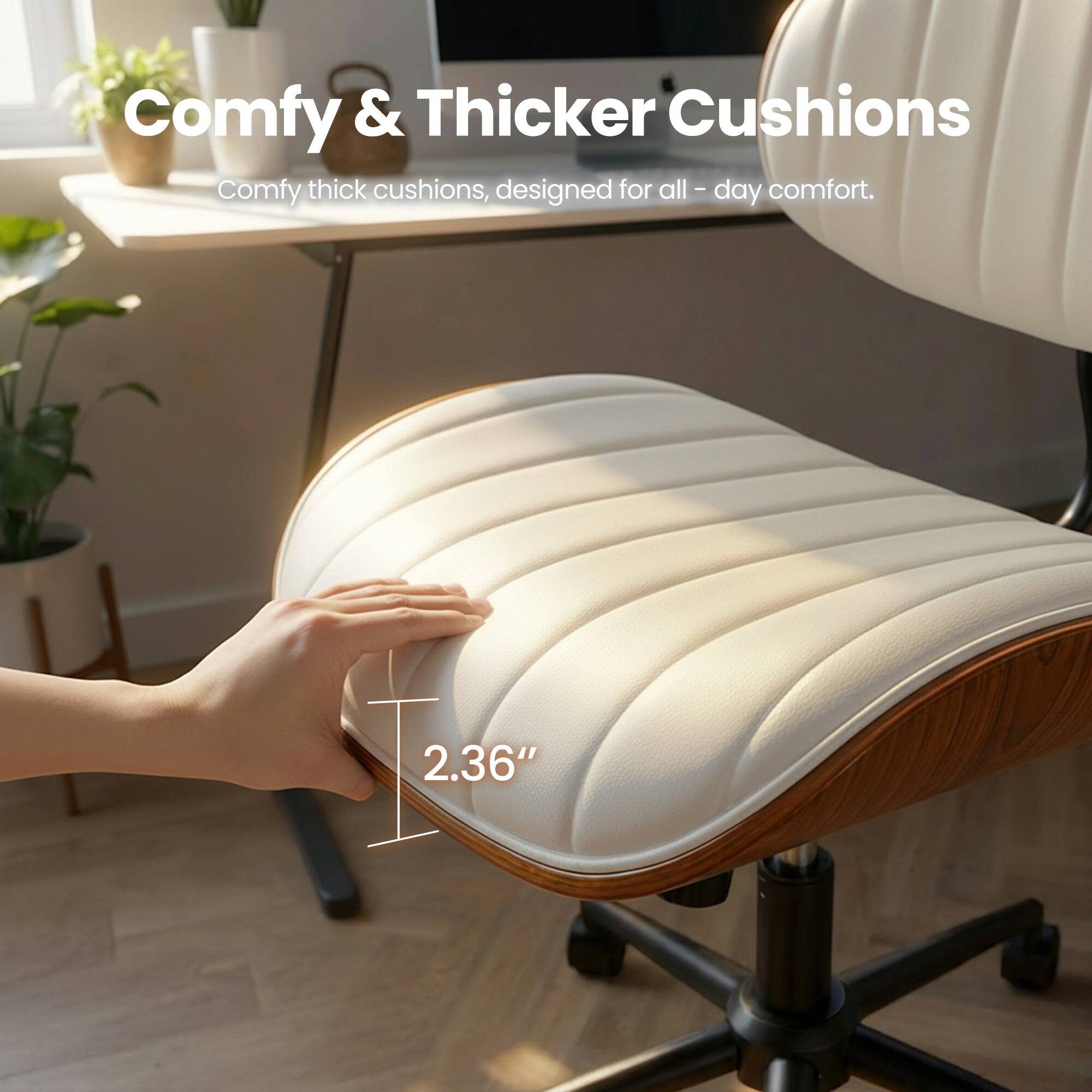 Comfy & Thicker Cushions  
Comfy thick cushions, designed for all-day comfort.  
2.36"